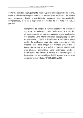 EDUCAÇÃO FÍSICA – ENSINO FUNDAMENTAL



de forma ciclada no agrupamento de anos, procurando assumir uma forma,
onde as referências do pensamento do aluno vão se ampliando de acordo
com momentos desde a constatação, passando pela interpretação,
compreensão, indo até a explicação dos dados da realidade, ou seja, é
possível

                reorganizar os tempos e espaços escolares no intuito de
                agrupar as crianças principalmente por idade,
                despreocupando-se com o enquadramento hierárquico
                dos saberes. Uma intencionalidade pedagógica para com
                os conteúdos, objetivos, habilidades e disciplinas pode
                partir do professor, mas não pode encerrar-se nela
                mesma, esta deve chegar de maneira propositiva a
                confrontar-se com as características coletivas e individuais
                dos alunos, permitindo uma heterogeneidade e
                diversidade nos ritmos e formas de aprendizagens e
                buscando construir uma lógica dialética para a estruturação
                do pensamento (SOUZA JÚNIOR, 2005, p. 56).




                                     14
 