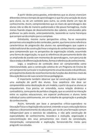 EDUCAÇÃO FÍSICA – ENSINO FUNDAMENTAL



          A partir destes pressupostos, entendemos que os alunos vivenciam
diferentes ritmos e tempos de aprendizagens e que há uma variação de aluno
para aluno, ou de um contexto para outro, ou ainda diante um tipo de
conhecimento. Assim, compreendemos que os níveis de aprendizagens dos
alunos não se dão de maneira padronizada e tão pouco homogênea, muito
menos fixando etapas de desenvolvimento dos saberes, estruturados pelo
professor ou pela escola, antecipadamente, baseando-se numa hierarquia
que sempre vai do simples para o complexo.
          Entretanto, mesmo numa perspectiva crítica, faz-se necessário
pensarmos uma seqüência dos conteúdos, porém, que tome como referência
características de progressão dos alunos nas aprendizagens que supere a
visão tradicional de construção linear e etapista do conhecimento e apontem
para compreensão que na perspectiva da organização ciclada, assumindo
uma forma de organização, na qual as referências do pensamento deste vão
se ampliando de acordo com momentos de aprendizagens, num percurso de
idas e vindas e de diferenciação de fontes, formas e referências de conhecimento.
          Logo, a seqüência de conteúdo deve ser compreendida como
intencionalidade, para a construção coletiva de um Programa de Ensino de
um componente curricular e no planejamento anual da escola e do professor,
principalmente diante do reconhecimento das funções dos distintos níveis da
Educação Básica e de suas características pedagógicas.
          É importante também observar que tal construção deve respeitar
uma avaliação do perfil dos alunos. Essa seqüência não deve ser
compreendida como idealização de um modelo, a partir da qual os alunos se
enquadrariam. Essa precisa ser entendida, numa relação dinâmica e
contraditória, como ponto de partida e chegada, que se constrói na interação
entre os sujeitos educacionais, em especial professores e alunos tanto
individual como coletivamente, em um trabalho de apropriação e produção
do conhecimento.
          Assim, tomando por base a perspectiva crítico-superadora na
Educação Física e a legislação educacional, entende-se que a educação básica
objetiva o desenvolvimento do educando, por via de uma formação comum
indispensável para o exercício da cidadania, e não pela construção de
especialidades de conhecimento, levando-o à evolução, organização e
conscientização dos seus pensamentos nos níveis da constatação,
interpretação, compreensão e explicação, fornecendo-lhe meios para
progredir nos estudos.

                                         16
 