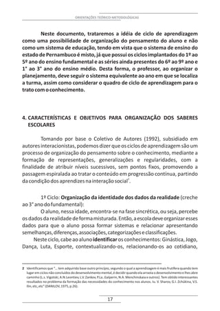 ORIENTAÇÕES TEÓRICO-METODOLÓGICAS



        Neste documento, trataremos a idéia de ciclo de aprendizagem
como uma possibilidade de organização do pensamento do aluno e não
como um sistema de educação, tendo em vista que o sistema de ensino do
estado de Pernambuco é misto, já que possui os ciclos implantados do 1º ao
5º ano do ensino fundamental e as séries ainda presentes do 6º ao 9º ano e
1° ao 3° ano do ensino médio. Desta forma, o professor, ao organizar o
planejamento, deve seguir o sistema equivalente ao ano em que se localiza
a turma, assim como considerar o quadro de ciclo de aprendizagem para o
trato com o conhecimento.



4. CARACTERÍSTICAS E OBJETIVOS PARA ORGANIZAÇÃO DOS SABERES
   ESCOLARES

        Tomando por base o Coletivo de Autores (1992), subsidiado em
autores interacionistas, podemos dizer que os ciclos de aprendizagem são um
processo de organização do pensamento sobre o conhecimento, mediante a
formação de representações, generalizações e regularidades, com a
finalidade de atribuir níveis sucessivos, sem pontos fixos, promovendo a
passagem espiralada ao tratar o conteúdo em progressão contínua, partindo
da condição dos aprendizes na interação social2.

        1º Ciclo: Organização da identidade dos dados da realidade (creche
ao 3° ano do fundamental):
        O aluno, nessa idade, encontra-se na fase sincrética, ou seja, percebe
os dados da realidade de forma misturada. Então, a escola deve organizar esses
dados para que o aluno possa formar sistemas e relacionar apresentando
semelhanças, diferenças, associações, categorizações e classificações.
     Neste ciclo, cabe ao aluno identificar os conhecimentos: Ginástica, Jogo,
Dança, Luta, Esporte, contextualizando-os, relacionando-os ao cotidiano,


2 Identificamos que “... tem adquirido base outro princípio, segundo o qual a aprendizagem é mais frutífera quando tem
  lugar em ciclos não concluídos do desenvolvimento mental, é decidir quando ela arrasta o desenvolvimento e lhes abre
  caminho (L.s. Vigotski, A.N.Leontiev, L.V. Zankov, P.La..Galperin, N.A. Menchinskaia e outros). Tem obtido interessantes
  resultados no problema da formação das necessidades do conhecimento nos alunos. Iu. V. Sharov, G.I. Zchúkina, V.S.
  Ilin, etc, etc” (DANILOV, 1975, p.26).


                                                           17
 