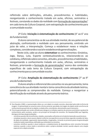 EDUCAÇÃO FÍSICA – ENSINO FUNDAMENTAL



refletindo sobre definições, atitudes, procedimentos e habilidades,
reorganizando o conhecimento tratado em aulas, oficinas, seminários e
festivais, constando os dados da realidade com formação de representações3
em cada tema da Cultura Corporal, com extrapolação do conhecimento para
a comunidade escolar.

         2º Ciclo: Iniciação à sistematização do conhecimento (4° ao 6° ano
do fundamental):
         O aluno conscientiza-se de sua atividade mental, de seu potencial de
abstração, confrontando a realidade com seu pensamento, emitindo um
juízo de valor, a interpretação. Começa a estabelecer nexos e relações
complexas, considerando o social e estabelecendo generalizações.
        Neste ciclo, cabe ao aluno sistematizar os conhecimentos: Ginástica,
Jogo, Dança, Luta, Esporte contextualizando-os, relacionando-os ao
cotidiano, refletindo sobre conceitos, atitudes, procedimentos e habilidades,
reorganizando o conhecimento tratado em aulas, oficinas, seminários e
festivais, priorizando a formação de generalizações4 acerca dos conteúdos
específicos de cada tema da Cultura Corporal, com extrapolação do
conhecimento para a comunidade escolar.

         3º Ciclo: Ampliação da sistematização do conhecimento (7° ao 9°
ano do fundamental):
         O aluno amplia o referencial dos conceitos no seu pensamento, toma
consciência da sua atividade mental e toma consciência da atividade teórica,
potencializando as compreensões da realidade. Começa a reorganizar a
identificação da realidade através do pensamento teórico.



3 Para Davydov (1982), a representação refere-se a um objeto no estado concreto, observável pela visão na forma de
  imagem. A representação se conserva como a forma sensorial, percebida, da imagem do objeto sendo uma forma de
  conhecimento que permite ver os objetos, os dados afins, coincidentes, descartando o que é necessário.
4 O termo generalização vem sendo utilizado para designar os múltiplos aspectos do processo assimilativo e gradual do
  conhecimento pelos escolares, sendo a via principal da formação de conceitos. Diz Davydov(1982) que Vygotsky,
  distinguiu três tipos de generalizações:
  - sincréticas quando não há confrontos, relações, associações suficientes em virtude da impressão causal do aluno;
  - complexas quando o aluno associa objetos conforme sua experiência sensorial direta seguindo conexões de fatos,
     de dados da realidade, organizando representações, imaginações, iniciando os primeiros passos da generalização
     mediante noções espontâneas, definições que antecedem os conceitos;
  - conceitos científicos quando o aluno evidencia o estabelecimento de dependências entre conceitos formando
     sistemas; quando o aluno revela a consciência sobre a própria atividade mental; quando adquire uma relação
     especial com o objeto estudado.


                                                        18
 