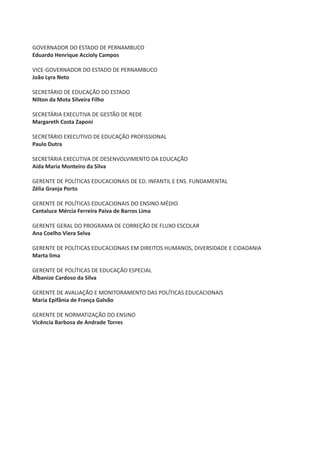 GOVERNADOR DO ESTADO DE PERNAMBUCO
Eduardo Henrique Accioly Campos

VICE-GOVERNADOR DO ESTADO DE PERNAMBUCO
João Lyra Neto

SECRETÁRIO DE EDUCAÇÃO DO ESTADO
Nilton da Mota Silveira Filho

SECRETÁRIA EXECUTIVA DE GESTÃO DE REDE
Margareth Costa Zaponi

SECRETÁRIO EXECUTIVO DE EDUCAÇÃO PROFISSIONAL
Paulo Dutra

SECRETÁRIA EXECUTIVA DE DESENVOLVIMENTO DA EDUCAÇÃO
Aída Maria Monteiro da Silva

GERENTE DE POLÍTICAS EDUCACIONAIS DE ED. INFANTIL E ENS. FUNDAMENTAL
Zélia Granja Porto

GERENTE DE POLÍTICAS EDUCACIONAIS DO ENSINO MÉDIO
Cantaluce Mércia Ferreira Paiva de Barros Lima

GERENTE GERAL DO PROGRAMA DE CORREÇÃO DE FLUXO ESCOLAR
Ana Coelho Viera Selva

GERENTE DE POLÍTICAS EDUCACIONAIS EM DIREITOS HUMANOS, DIVERSIDADE E CIDADANIA
Marta lima

GERENTE DE POLÍTICAS DE EDUCAÇÃO ESPECIAL
Albanize Cardoso da Silva

GERENTE DE AVALIAÇÃO E MONITORAMENTO DAS POLÍTICAS EDUCACIONAIS
Maria Epifânia de França Galvão

GERENTE DE NORMATIZAÇÃO DO ENSINO
Vicência Barbosa de Andrade Torres
 