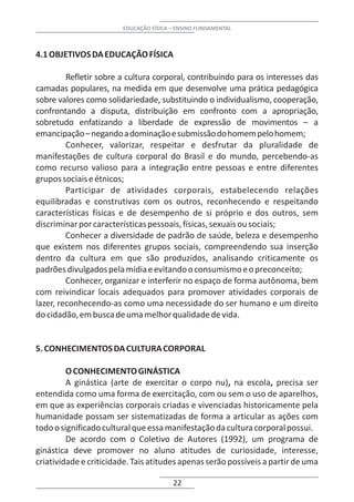 EDUCAÇÃO FÍSICA – ENSINO FUNDAMENTAL



4.1 OBJETIVOS DA EDUCAÇÃO FÍSICA

         Refletir sobre a cultura corporal, contribuindo para os interesses das
camadas populares, na medida em que desenvolve uma prática pedagógica
sobre valores como solidariedade, substituindo o individualismo, cooperação,
confrontando a disputa, distribuição em confronto com a apropriação,
sobretudo enfatizando a liberdade de expressão de movimentos – a
emancipação – negando a dominação e submissão do homem pelo homem;
         Conhecer, valorizar, respeitar e desfrutar da pluralidade de
manifestações de cultura corporal do Brasil e do mundo, percebendo-as
como recurso valioso para a integração entre pessoas e entre diferentes
grupos sociais e étnicos;
         Participar de atividades corporais, estabelecendo relações
equilibradas e construtivas com os outros, reconhecendo e respeitando
características físicas e de desempenho de si próprio e dos outros, sem
discriminar por características pessoais, físicas, sexuais ou sociais;
         Conhecer a diversidade de padrão de saúde, beleza e desempenho
que existem nos diferentes grupos sociais, compreendendo sua inserção
dentro da cultura em que são produzidos, analisando criticamente os
padrões divulgados pela mídia e evitando o consumismo e o preconceito;
         Conhecer, organizar e interferir no espaço de forma autônoma, bem
com reivindicar locais adequados para promover atividades corporais de
lazer, reconhecendo-as como uma necessidade do ser humano e um direito
do cidadão, em busca de uma melhor qualidade de vida.


5. CONHECIMENTOS DA CULTURA CORPORAL

         O CONHECIMENTO GINÁSTICA
         A ginástica (arte de exercitar o corpo nu), na escola, precisa ser
entendida como uma forma de exercitação, com ou sem o uso de aparelhos,
em que as experiências corporais criadas e vivenciadas historicamente pela
humanidade possam ser sistematizadas de forma a articular as ações com
todo o significado cultural que essa manifestação da cultura corporal possui.
         De acordo com o Coletivo de Autores (1992), um programa de
ginástica deve promover no aluno atitudes de curiosidade, interesse,
criatividade e criticidade. Tais atitudes apenas serão possíveis a partir de uma

                                        22
 