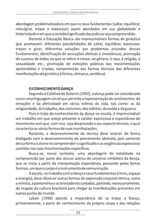 ORIENTAÇÕES TEÓRICO-METODOLÓGICAS



abordagem problematizadora em que os seus fundamentos (saltar, equilibrar,
rolar/girar, trepar e balancear) sejam abordados em sua globalidade e
historicidade e em que o sentido/significado das práticas seja compreendido.
         Durante a Educação Básica são imprescindíveis formas de ginástica
que promovam: diferentes possibilidades de saltar, equilibrar, balancear,
trepar e girar; diferentes soluções aos problemas oriundos desses
fundamentos; identificação de sensações afetivas e sinestésicas; promoção
do sucesso de todos no que se refere à classe, ao gênero, à raça, à religião, à
sexualidade etc.; promoção de exibições públicas das movimentações
apreendidas e criadas; compreensão das formas técnicas das diferentes
manifestações de ginástica (rítmica, olímpica, aeróbica).


         O CONHECIMENTO DANÇA
         Segundo o Coletivo de Autores (1992), a dança pode ser considerada
como uma linguagem social que permite a representação de sentimentos, de
emoções e da afetividade em várias esferas da vida, tais como: as da
religiosidade, do trabalho, dos costumes, dos hábitos, da saúde e da guerra.
         Para o trato do conhecimento da dança na escola, é imprescindível
um trabalho em que esteja presente o caráter expressivo e espontâneo do
movimento sem que, com isso, seja desprezado o seu aspecto técnico, o qual
caracteriza as várias formas de suas manifestações.
         Portanto, o desenvolvimento da técnica deve ocorrer de forma
dialogada com o desenvolvimento do pensamento abstrato, pois somente
dessa forma o aluno irá compreender o significado e as exigências expressivas
contidas nas suas movimentações específicas.
         Busca-se, nesse contexto, uma abordagem de totalidade na
compreensão por parte dos alunos acerca do universo simbólico da dança,
que se inicia a partir da interpretação espontânea, passando pelos temas
formais, em que o corpo é o instrumento de comunicação.
         A escola, no trabalho com a dança e seus fundamentos (ritmo, espaço
e energia), deve oferecer outras formas de expressão corporal rítmica, como
a mímica, a pantomima e as brincadeiras cantadas, partindo, necessariamente,
do resgate da cultura brasileira para chegar às manifestações presentes em
outras partes do mundo.
         Laban (1990) aborda a importância de se tratar a Dança,
primeiramente, a partir do conhecimento do próprio corpo e das relações

                                       23
 