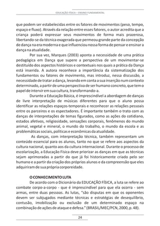 EDUCAÇÃO FÍSICA – ENSINO FUNDAMENTAL



que podem ser estabelecidas entre os fatores de movimentos (peso, tempo,
espaço e fluxo). Através da relação entre esses fatores, o autor acredita que a
criança poderá expressar seus movimentos de forma mais prazerosa,
libertando-se da técnica exagerada que permeou grande parte da concepção
de dança na era moderna e que influenciou nossa forma de pensar e ensinar a
dança na atualidade.
         Por sua vez, Marques (2003) aponta a necessidade de uma prática
pedagógica em Dança que supere a perspectiva de um movimentar-se
destituído dos aspectos históricos e contextuais nos quais a prática da Dança
está inserida. A autora reconhece a importância da sistematização dos
fundamentos ou fatores de movimento, mas introduz, nessa discussão, a
necessidade de tratar a dança, levando em conta a sua inserção num contexto
determinado, a partir de uma perspectiva de ser humano concreto, que tem o
papel de intervir em sua cultura, transformando-a.
         Durante a Educação Básica, é imprescindível a abordagem de danças
de livre interpretação de músicas diferentes para que o aluno possa
identificar as relações espaços-temporais e reconhecer as relações pessoais
entre os parceiros e os espectadores. É importante também o trato com as
danças de interpretações de temas figurados, como as ações do cotidiano,
estados afetivos, religiosidade, sensações corporais, fenômenos do mundo
animal, vegetal e mineral, o mundo do trabalho, o mundo da escola e as
problemáticas sociais, políticas e econômicas da atualidade.
          As danças, com interpretação técnica, também representam um
conteúdo essencial para os alunos, tanto no que se refere aos aspectos da
cultura nacional, quanto aos da cultura internacional. Durante o processo de
escolarização, a Educação Física deve priorizar as danças em que as técnicas
sejam aprimoradas a partir do que já foi historicamente criado pelo ser
humano e a partir da criação dos próprios alunos e da compreensão que eles
adquiriram de sua própria corporeidade.

       O CONHECIMENTO LUTA
       De acordo com o Dicionário da EDUCAÇÃO FÍSICA, a luta se refere ao
combate corpo-a-corpo - que é imprescindível para que ela ocorra - sem
armas, entre duas pessoas. As lutas, “são disputas em que os oponentes
devem ser subjugados mediante técnicas e estratégias de desequilíbrio,
contusão, imobilização ou exclusão de um determinado espaço na
combinação de ações de ataque e defesa.” (BRASIL/MEC/PCN, 2000, p. 48).

                                        24
 
