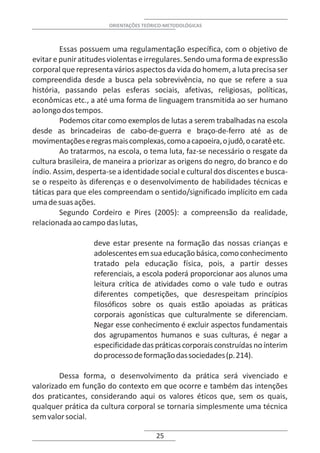 ORIENTAÇÕES TEÓRICO-METODOLÓGICAS



         Essas possuem uma regulamentação específica, com o objetivo de
evitar e punir atitudes violentas e irregulares. Sendo uma forma de expressão
corporal que representa vários aspectos da vida do homem, a luta precisa ser
compreendida desde a busca pela sobrevivência, no que se refere a sua
história, passando pelas esferas sociais, afetivas, religiosas, políticas,
econômicas etc., a até uma forma de linguagem transmitida ao ser humano
ao longo dos tempos.
         Podemos citar como exemplos de lutas a serem trabalhadas na escola
desde as brincadeiras de cabo-de-guerra e braço-de-ferro até as de
movimentações e regras mais complexas, como a capoeira, o judô, o caratê etc.
         Ao tratarmos, na escola, o tema luta, faz-se necessário o resgate da
cultura brasileira, de maneira a priorizar as origens do negro, do branco e do
índio. Assim, desperta-se a identidade social e cultural dos discentes e busca-
se o respeito às diferenças e o desenvolvimento de habilidades técnicas e
táticas para que eles compreendam o sentido/significado implícito em cada
uma de suas ações.
         Segundo Cordeiro e Pires (2005): a compreensão da realidade,
relacionada ao campo das lutas,

                   deve estar presente na formação das nossas crianças e
                   adolescentes em sua educação básica, como conhecimento
                   tratado pela educação física, pois, a partir desses
                   referenciais, a escola poderá proporcionar aos alunos uma
                   leitura crítica de atividades como o vale tudo e outras
                   diferentes competições, que desrespeitam princípios
                   filosóficos sobre os quais estão apoiadas as práticas
                   corporais agonísticas que culturalmente se diferenciam.
                   Negar esse conhecimento é excluir aspectos fundamentais
                   dos agrupamentos humanos e suas culturas, é negar a
                   especificidade das práticas corporais construídas no ínterim
                   do processo de formação das sociedades (p. 214).

        Dessa forma, o desenvolvimento da prática será vivenciado e
valorizado em função do contexto em que ocorre e também das intenções
dos praticantes, considerando aqui os valores éticos que, sem os quais,
qualquer prática da cultura corporal se tornaria simplesmente uma técnica
sem valor social.

                                       25
 