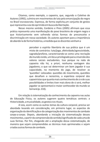 EDUCAÇÃO FÍSICA – ENSINO FUNDAMENTAL



         Citamos, como exemplo, a capoeira, que, segundo o Coletivo de
Autores (1992), culmina em movimentos de luta pela emancipação do negro
no Brasil escravocrata. Expressa, de forma explícita,um conjunto de gestos
que representa a voz do oprimido em busca da libertação.
         Nesse mesmo sentido, Cordeiro e Pires (2005) afirmam que essa
prática representa uma manifestação do povo brasileiro de origem negra e
que historicamente vem sofrendo várias formas de preconceito e
discriminação em nossa sociedade. Os autores apontam para a importância
de abordá-la de forma histórica, a medida que os discentes venham a

                  perceber o espírito libertário de sua prática que é um
                  misto de contrários: luta/jogo, afetividade/agressividade,
                  sagrado/profano, caracterizando-se como uma recriação
                  do mundo vivido, um lócus privilegiado para a inversão dos
                  valores sociais excludentes. Isso porque na roda de
                  capoeira não há, a priori, nenhuma vantagem dos
                  jogadores; o que vai determinar um bom jogador é sua
                  capacidade, no momento do jogo, de resolver as
                  ‘questões’ colocadas: questões de movimento, questões
                  que desafiam o raciocínio, a esperteza corporal dos
                  capoeiristas que quanto mais conhecimento de si e de suas
                  possibilidades e limites tiver mais dono de si será, melhor
                  jogador se apresentará e maior conhecedor do mundo se
                  tornará (p. 210).

         Em relação à sistematização do conhecimento da capoeira nas aulas
de Educação Física, os autores sugerem quatro temáticas centrais: a
Historicidade, a musicalidade, os gestos e os rituais.
         A luta, assim como os outros temas da cultura corporal, precisa ser
abordada levando em consideração, em primeiro lugar, os aspectos de
organização da identificação e da categorização dos movimentos de combate
corpo-a-corpo. Depois, abordando a iniciação da sistematização desses
movimentos, a partir da compreensão do sentido/significado de cada uma de
suas formas. Por fim, chegando até a ampliação dessa sistematização, de
maneira que sejam compreendidas as técnicas mais aprimoradas e sejam
criadas outras formas de combate.


                                       26
 