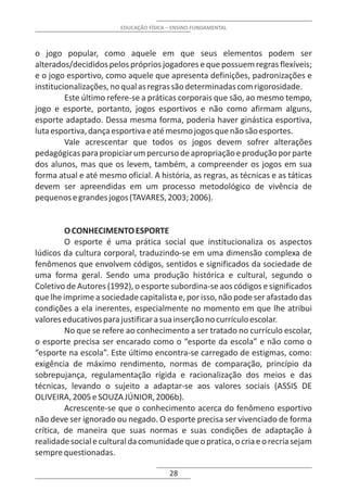 EDUCAÇÃO FÍSICA – ENSINO FUNDAMENTAL



o jogo popular, como aquele em que seus elementos podem ser
alterados/decididos pelos próprios jogadores e que possuem regras flexíveis;
e o jogo esportivo, como aquele que apresenta definições, padronizações e
institucionalizações, no qual as regras são determinadas com rigorosidade.
         Este último refere-se a práticas corporais que são, ao mesmo tempo,
jogo e esporte, portanto, jogos esportivos e não como afirmam alguns,
esporte adaptado. Dessa mesma forma, poderia haver ginástica esportiva,
luta esportiva, dança esportiva e até mesmo jogos que não são esportes.
         Vale acrescentar que todos os jogos devem sofrer alterações
pedagógicas para propiciar um percurso de apropriação e produção por parte
dos alunos, mas que os levem, também, a compreender os jogos em sua
forma atual e até mesmo oficial. A história, as regras, as técnicas e as táticas
devem ser apreendidas em um processo metodológico de vivência de
pequenos e grandes jogos (TAVARES, 2003; 2006).


         O CONHECIMENTO ESPORTE
         O esporte é uma prática social que institucionaliza os aspectos
lúdicos da cultura corporal, traduzindo-se em uma dimensão complexa de
fenômenos que envolvem códigos, sentidos e significados da sociedade de
uma forma geral. Sendo uma produção histórica e cultural, segundo o
Coletivo de Autores (1992), o esporte subordina-se aos códigos e significados
que lhe imprime a sociedade capitalista e, por isso, não pode ser afastado das
condições a ela inerentes, especialmente no momento em que lhe atribui
valores educativos para justificar a sua inserção no currículo escolar.
         No que se refere ao conhecimento a ser tratado no currículo escolar,
o esporte precisa ser encarado como o “esporte da escola” e não como o
“esporte na escola”. Este último encontra-se carregado de estigmas, como:
exigência de máximo rendimento, normas de comparação, princípio da
sobrepujança, regulamentação rígida e racionalização dos meios e das
técnicas, levando o sujeito a adaptar-se aos valores sociais (ASSIS DE
OLIVEIRA, 2005 e SOUZA JÚNIOR, 2006b).
         Acrescente-se que o conhecimento acerca do fenômeno esportivo
não deve ser ignorado ou negado. O esporte precisa ser vivenciado de forma
crítica, de maneira que suas normas e suas condições de adaptação à
realidade social e cultural da comunidade que o pratica, o cria e o recria sejam
sempre questionadas.

                                        28
 
