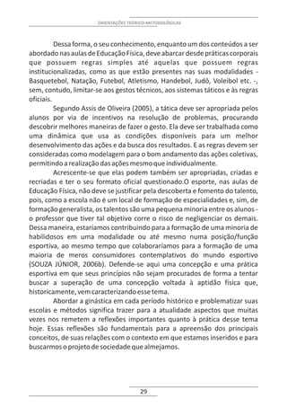 ORIENTAÇÕES TEÓRICO-METODOLÓGICAS



          Dessa forma, o seu conhecimento, enquanto um dos conteúdos a ser
abordado nas aulas de Educação Física, deve abarcar desde práticas corporais
que possuem regras simples até aquelas que possuem regras
institucionalizadas, como as que estão presentes nas suas modalidades -
Basquetebol, Natação, Futebol, Atletismo, Handebol, Judô, Voleibol etc. -,
sem, contudo, limitar-se aos gestos técnicos, aos sistemas táticos e às regras
oficiais.
          Segundo Assis de Oliveira (2005), a tática deve ser apropriada pelos
alunos por via de incentivos na resolução de problemas, procurando
descobrir melhores maneiras de fazer o gesto. Ela deve ser trabalhada como
uma dinâmica que usa as condições disponíveis para um melhor
desenvolvimento das ações e da busca dos resultados. E as regras devem ser
consideradas como modelagem para o bom andamento das ações coletivas,
permitindo a realização das ações mesmo que individualmente.
          Acrescente-se que elas podem também ser apropriadas, criadas e
recriadas e ter o seu formato oficial questionado.O esporte, nas aulas de
Educação Física, não deve se justificar pela descoberta e fomento do talento,
pois, como a escola não é um local de formação de especialidades e, sim, de
formação generalista, os talentos são uma pequena minoria entre os alunos -
o professor que tiver tal objetivo corre o risco de negligenciar os demais.
Dessa maneira, estaríamos contribuindo para a formação de uma minoria de
habilidosos em uma modalidade ou até mesmo numa posição/função
esportiva, ao mesmo tempo que colaboraríamos para a formação de uma
maioria de meros consumidores contemplativos do mundo esportivo
(SOUZA JÚNIOR, 2006b). Defende-se aqui uma concepção e uma prática
esportiva em que seus princípios não sejam procurados de forma a tentar
buscar a superação de uma concepção voltada à aptidão física que,
historicamente, vem caracterizando esse tema.
          Abordar a ginástica em cada período histórico e problematizar suas
escolas e métodos significa trazer para a atualidade aspectos que muitas
vezes nos remetem a reflexões importantes quanto à prática desse tema
hoje. Essas reflexões são fundamentais para a apreensão dos principais
conceitos, de suas relações com o contexto em que estamos inseridos e para
buscarmos o projeto de sociedade que almejamos.




                                       29
 
