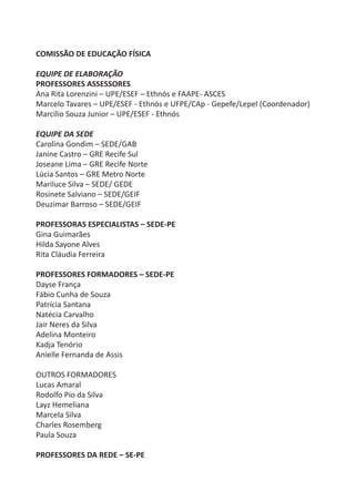 COMISSÃO DE EDUCAÇÃO FÍSICA

EQUIPE DE ELABORAÇÃO
PROFESSORES ASSESSORES
Ana Rita Lorenzini – UPE/ESEF – Ethnós e FAAPE- ASCES
Marcelo Tavares – UPE/ESEF - Ethnós e UFPE/CAp - Gepefe/Lepel (Coordenador)
Marcílio Souza Junior – UPE/ESEF - Ethnós

EQUIPE DA SEDE
Carolina Gondim – SEDE/GAB
Janine Castro – GRE Recife Sul
Joseane Lima – GRE Recife Norte
Lúcia Santos – GRE Metro Norte
Mariluce Silva – SEDE/ GEDE
Rosinete Salviano – SEDE/GEIF
Deuzimar Barroso – SEDE/GEIF

PROFESSORAS ESPECIALISTAS – SEDE-PE
Gina Guimarães
Hilda Sayone Alves
Rita Cláudia Ferreira

PROFESSORES FORMADORES – SEDE-PE
Dayse França
Fábio Cunha de Souza
Patrícia Santana
Natécia Carvalho
Jair Neres da Silva
Adelina Monteiro
Kadja Tenório
Anielle Fernanda de Assis

OUTROS FORMADORES
Lucas Amaral
Rodolfo Pio da Silva
Layz Hemeliana
Marcela Silva
Charles Rosemberg
Paula Souza

PROFESSORES DA REDE – SE-PE
 