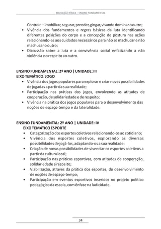 EDUCAÇÃO FÍSICA – ENSINO FUNDAMENTAL



     Controle – imobilizar, segurar, prender, gingar, visando dominar o outro;
   • Vivência dos fundamentos e regras básicas da luta identificando
     diferentes posições do corpo e a concepção de postura nas ações
     relacionando-as aos cuidados necessários para não se machucar e não
     machucar o outro;
   • Discussão sobre a luta e a convivência social enfatizando a não
     violência e o respeito ao outro.


ENSINO FUNDAMENTAL: 2º ANO | UNIDADE: III
EIXO TEMÁTICO: JOGO
   • Vivência dos jogos populares para explorar e criar novas possibilidades
      de jogadas a partir da sua realidade;
   • Participação nas práticas dos jogos, envolvendo as atitudes de
      cooperação, de solidariedade e de respeito;
   • Vivência na prática dos jogos populares para o desenvolvimento das
      noções de espaço-tempo e da lateralidade.


ENSINO FUNDAMENTAL: 2º ANO | UNIDADE: IV
   EIXO TEMÁTICO ESPORTE
   • Categorização dos esportes coletivos relacionando-os ao cotidiano;
   • Vivência dos esportes coletivos, explorando as diversas
       possibilidades de jogá-los, adaptando-os a sua realidade;
   • Criação de novas possibilidades de vivenciar os esportes coletivos a
       partir da cultura local;
   • Participação nas práticas esportivas, com atitudes de cooperação,
       solidariedade e respeito;
   • Viabilização, através da prática dos esportes, do desenvolvimento
       de noções de espaço-tempo;
   • Participação em eventos esportivos inseridos no projeto político
       pedagógico da escola, com ênfase na ludicidade.




                                       34
 