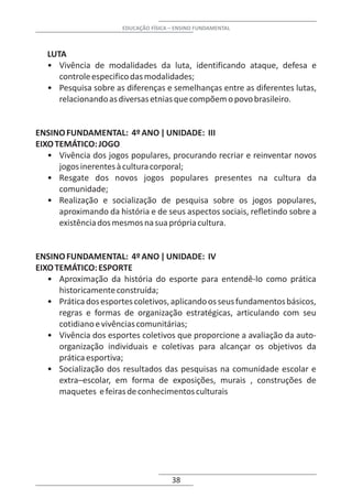EDUCAÇÃO FÍSICA – ENSINO FUNDAMENTAL



   LUTA
   • Vivência de modalidades da luta, identificando ataque, defesa e
      controle especifico das modalidades;
   • Pesquisa sobre as diferenças e semelhanças entre as diferentes lutas,
      relacionando as diversas etnias que compõem o povo brasileiro.


ENSINO FUNDAMENTAL: 4º ANO | UNIDADE: III
EIXO TEMÁTICO: JOGO
   • Vivência dos jogos populares, procurando recriar e reinventar novos
      jogos inerentes à cultura corporal;
   • Resgate dos novos jogos populares presentes na cultura da
      comunidade;
   • Realização e socialização de pesquisa sobre os jogos populares,
      aproximando da história e de seus aspectos sociais, refletindo sobre a
      existência dos mesmos na sua própria cultura.


ENSINO FUNDAMENTAL: 4º ANO | UNIDADE: IV
EIXO TEMÁTICO: ESPORTE
   • Aproximação da história do esporte para entendê-lo como prática
      historicamente construída;
   • Prática dos esportes coletivos, aplicando os seus fundamentos básicos,
      regras e formas de organização estratégicas, articulando com seu
      cotidiano e vivências comunitárias;
   • Vivência dos esportes coletivos que proporcione a avaliação da auto-
      organização individuais e coletivas para alcançar os objetivos da
      prática esportiva;
   • Socialização dos resultados das pesquisas na comunidade escolar e
      extra–escolar, em forma de exposições, murais , construções de
      maquetes e feiras de conhecimentos culturais




                                       38
 