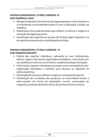 EDUCAÇÃO FÍSICA – ENSINO FUNDAMENTAL



ENSINO FUNDAMENTAL: 5º ANO| UNIDADE: III
EIXO TEMÁTICO: JOGO
   • Reorganização do conhecimento dos jogos populares, relacionando-os
      e entendendo a sua importância para o Lazer, à Educação, à Saúde, ao
      Trabalho;
   • Elaboração e discussão de textos que reflitam a vivência, a origem e a
      evolução dos jogos populares;
   • Socialização das experiências através do Festival Jogos Populares, na
      perspectiva de oportunizar a participação de todos.


ENSINO FUNDAMENTAL: 5º ANO | UNIDADE: IV
EIXO TEMÁTICO ESPORTE
   • Prática dos esportes individuais, aplicando os seus fundamentos
      básicos, regras e formas de organização estratégicas, articulando com
      seu cotidiano e vivências comunitárias, estabelecendo generalização;
   • Vivência dos esportes individuais que proporcione a avaliação da auto-
      organização individuais e coletivas para alcançar os objetivos da
      prática esportiva;
   • Elaboração de texto que reflitam a origem e a evolução do esporte;
   • Socialização dos resultados das pesquisas na comunidade escolar e
      extra–escolar em forma de exposições, murais, construções de
      maquetes, produção de textos e feiras de conhecimentos culturais.




                                       40
 