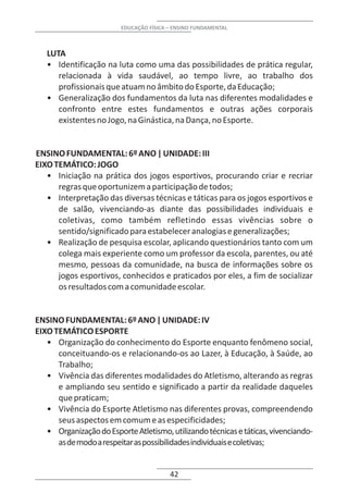 EDUCAÇÃO FÍSICA – ENSINO FUNDAMENTAL



   LUTA
   • Identificação na luta como uma das possibilidades de prática regular,
      relacionada à vida saudável, ao tempo livre, ao trabalho dos
      profissionais que atuam no âmbito do Esporte, da Educação;
   • Generalização dos fundamentos da luta nas diferentes modalidades e
      confronto entre estes fundamentos e outras ações corporais
      existentes no Jogo, na Ginástica, na Dança, no Esporte.


ENSINO FUNDAMENTAL: 6º ANO | UNIDADE: III
EIXO TEMÁTICO: JOGO
   • Iniciação na prática dos jogos esportivos, procurando criar e recriar
      regras que oportunizem a participação de todos;
   • Interpretação das diversas técnicas e táticas para os jogos esportivos e
      de salão, vivenciando-as diante das possibilidades individuais e
      coletivas, como também refletindo essas vivências sobre o
      sentido/significado para estabelecer analogias e generalizações;
   • Realização de pesquisa escolar, aplicando questionários tanto com um
      colega mais experiente como um professor da escola, parentes, ou até
      mesmo, pessoas da comunidade, na busca de informações sobre os
      jogos esportivos, conhecidos e praticados por eles, a fim de socializar
      os resultados com a comunidade escolar.


ENSINO FUNDAMENTAL: 6º ANO | UNIDADE: IV
EIXO TEMÁTICO ESPORTE
   • Organização do conhecimento do Esporte enquanto fenômeno social,
      conceituando-os e relacionando-os ao Lazer, à Educação, à Saúde, ao
      Trabalho;
   • Vivência das diferentes modalidades do Atletismo, alterando as regras
      e ampliando seu sentido e significado a partir da realidade daqueles
      que praticam;
   • Vivência do Esporte Atletismo nas diferentes provas, compreendendo
      seus aspectos em comum e as especificidades;
   • Organização do Esporte Atletismo, utilizando técnicas e táticas, vivenciando-
      as de modo a respeitar as possibilidades individuais e coletivas;


                                         42
 