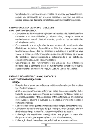 ORIENTAÇÕES TEÓRICO-METODOLÓGICAS



   • Socialização das experiências apreendidas, na prática esportiva Atletismo,
     através da participação em eventos esportivos, inseridos no projeto
     político pedagógico da escola, com ênfase nos elementos técnicos tático.


ENSINO FUNDAMENTAL: 7º ANO | UNIDADE: I
EIXO TEMÁTICO GINÁSTICA
   • Compreensão da realidade da ginástica na sociedade, identificando o
      conceito das modalidades já vivenciadas, reorganizando o
      conhecimento situado historicamente, partindo das experiências
      adquiridas em aulas;
   • Compreensão e execução das formas técnicas do movimento das
      Ginásticas: Artística, Acrobática e Rítmica, vivenciando seus
      fundamentos diante das possibilidades individuais e coletivas, dos
      valores e processos refletindo sobre o sentido/significado, as origens
      da Ginástica, contextualizando-a, relacionando-a ao cotidiano,
      estabelecendo analogias e generalizações;
   • Generalização dos fundamentos da ginástica nas diferentes
      modalidades e confronto entre os fundamentos ginásticos e outras
      ações corporais existentes no Jogo, na Luta, na Dança, no Esporte.


ENSINO FUNDAMENTAL: 7º ANO | UNIDADE: II
EIXOS TEMÁTICOS DANÇA E LUTA
   DANÇA
   • Resgate das origens, dos saberes e práticas sobre danças das regiões
      Sul e Sudeste do país;
   • Análise das semelhanças e diferenças entre danças das regiões Sul e
      Sudeste do país, quanto à Passos, personagens, fantasias, locais de
      realização, variações rítmicas gerais e entre os folguedos; brincadeiras
      e motivações, origens e evolução das danças, partindo da realidade
      cultural da região;
   • Elaboração de textos quanto à historicidade das danças, apresentando-os;
   • Compreensão e diferenciação do que (o corpo), onde (espaço) e como
      (fluência) se dança as manifestações coreográficas estudadas;
   • Elaboração de seqüências coreográficas, em grupos, a partir das
      danças estudadas, para apreciação da comunidade escolar;
   • Elaboração de oficinas sobre danças folclóricas, apresentando-as.
                                       43
 