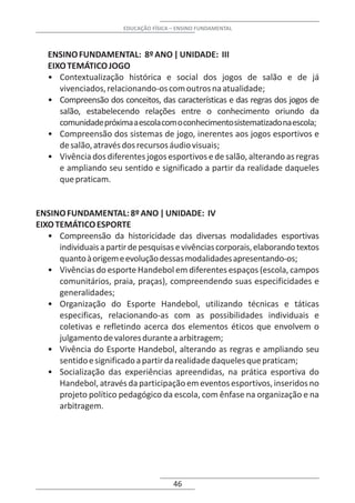 EDUCAÇÃO FÍSICA – ENSINO FUNDAMENTAL



   ENSINO FUNDAMENTAL: 8º ANO | UNIDADE: III
   EIXO TEMÁTICO JOGO
   • Contextualização histórica e social dos jogos de salão e de já
      vivenciados, relacionando-os com outros na atualidade;
   • Compreensão dos conceitos, das características e das regras dos jogos de
      salão, estabelecendo relações entre o conhecimento oriundo da
      comunidade próxima a escola com o conhecimento sistematizado na escola;
   • Compreensão dos sistemas de jogo, inerentes aos jogos esportivos e
      de salão, através dos recursos áudio visuais;
   • Vivência dos diferentes jogos esportivos e de salão, alterando as regras
      e ampliando seu sentido e significado a partir da realidade daqueles
      que praticam.


ENSINO FUNDAMENTAL: 8º ANO | UNIDADE: IV
EIXO TEMÁTICO ESPORTE
   • Compreensão da historicidade das diversas modalidades esportivas
      individuais a partir de pesquisas e vivências corporais, elaborando textos
      quanto à origem e evolução dessas modalidades apresentando-os;
   • Vivências do esporte Handebol em diferentes espaços (escola, campos
      comunitários, praia, praças), compreendendo suas especificidades e
      generalidades;
   • Organização do Esporte Handebol, utilizando técnicas e táticas
      especificas, relacionando-as com as possibilidades individuais e
      coletivas e refletindo acerca dos elementos éticos que envolvem o
      julgamento de valores durante a arbitragem;
   • Vivência do Esporte Handebol, alterando as regras e ampliando seu
      sentido e significado a partir da realidade daqueles que praticam;
   • Socialização das experiências apreendidas, na prática esportiva do
      Handebol, através da participação em eventos esportivos, inseridos no
      projeto político pedagógico da escola, com ênfase na organização e na
      arbitragem.




                                        46
 