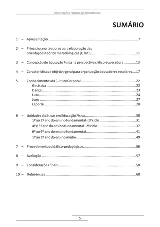 ORIENTAÇÕES TEÓRICO-METODOLÓGICAS




                                                                                           SUMÁRIO
1 – Apresentação .............................................................................................7

2 – Princípios norteadores para elaboração das
    orientações teórico metodológicas (OTM)................................................11

3 – Concepção de Educação Física na perspectiva crítico-superadora.............13

4 – Características e objetivo geral para organização dos saberes escolares....17

5 – Conhecimentos da Cultura Corporal .........................................................22
       Ginástica .............................................................................................22
       Dança..................................................................................................23
       Luta.....................................................................................................24
       Jogo ....................................................................................................27
       Esporte ...............................................................................................28


6 – Unidades didáticas em Educação Física.....................................................30
       1º ao 3º ano do ensino fundamental - 1º ciclo ......................................31
       4º e 5º ano do ensino fundamental - 2º ciclo ........................................37
       6º ao 9º ano do ensino fundamental....................................................41
       1º ao 3º ano do ensino médio ..............................................................49

7 – Procedimentos didático-pedagógicos.......................................................56

8 – Avaliação ..................................................................................................57

9 – Considerações finais .................................................................................58

10 –      Referências ..............................................................................................60




                                                           5
 