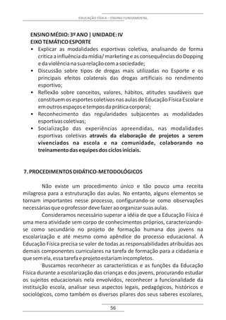 EDUCAÇÃO FÍSICA – ENSINO FUNDAMENTAL



   ENSINO MÉDIO: 3º ANO | UNIDADE: IV
   EIXO TEMÁTICO ESPORTE
   • Explicar as modalidades esportivas coletiva, analisando de forma
      critica a influência da mídia/ marketing e as consequências do Dopping
      e da violência na sua relação com a sociedade;
   • Discussão sobre tipos de drogas mais utilizadas no Esporte e os
      principais efeitos colaterais das drogas artificiais no rendimento
      esportivo;
   • Reflexão sobre conceitos, valores, hábitos, atitudes saudáveis que
      constituem os esportes coletivos nas aulas de Educação Física Escolar e
      em outros espaços e tempos da prática corporal;
   • Reconhecimento das regularidades subjacentes as modalidades
      esportivas coletivas;
   • Socialização das experiências apreendidas, nas modalidades
      esportivas coletivas através da elaboração de projetos a serem
      vivenciados na escola e na comunidade, colaborando no
      treinamento das equipes dos ciclos iniciais.


7. PROCEDIMENTOS DIDÁTICO-METODOLÓGICOS

         Não existe um procedimento único e tão pouco uma receita
milagrosa para a estruturação das aulas. No entanto, alguns elementos se
tornam importantes nesse processo, configurando-se como observações
necessárias que o professor deve fazer ao organizar suas aulas.
         Consideramos necessário superar a idéia de que a Educação Física é
uma mera atividade sem corpo de conhecimentos próprios, caracterizando-
se como secundário no projeto de formação humana dos jovens na
escolarização e até mesmo como apêndice do processo educacional. A
Educação Física precisa se valer de todas as responsabilidades atribuídas aos
demais componentes curriculares na tarefa de formação para a cidadania e
que sem ela, essa tarefa e projeto estariam incompletos.
         Buscamos reconhecer as características e as funções da Educação
Física durante a escolarização das crianças e dos jovens, procurando estudar
os sujeitos educacionais nela envolvidos, reconhecer a funcionalidade da
instituição escola, analisar seus aspectos legais, pedagógicos, históricos e
sociológicos, como também os diversos pilares dos seus saberes escolares,

                                       56
 