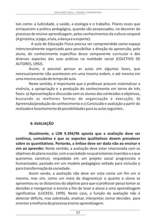 EDUCAÇÃO FÍSICA – ENSINO FUNDAMENTAL



tais como: a ludicidade, a saúde, a ecologia e o trabalho. Pilares esses que
enriquecem a prática pedagógica, quando são perpassados, no decorrer do
processo de ensino-aprendizagem, pelos conhecimentos da cultura corporal
(A ginástica, o jogo, a luta, a dança e o esporte).
           A aula de Educação Física precisa ser compreendida como espaço
intencionalmente organizado para possibilitar a direção da apreensão, pelo
aluno, do conhecimento específico desse componente curricular e dos
diversos aspectos das suas práticas na realidade social (COLETIVO DE
AUTORES, 1992).
         Assim, é possível pensar as aulas em algumas fases, que
necessariamente não acontecem em uma mesma ordem, e até mesmo em
uma mesma sessão de tempo de aula.
         Neste sentido, é importante que o professor procure sistematizar a
vivência, a apropriação e a produção do conhecimento em torno de três
fases: a) Apresentação e discussão com os alunos dos conteúdos e objetivos,
buscando as melhores formas de organização e execução; b)
Apreensão/produção do conhecimento e c) Conclusão e avaliação a partir do
realizado e levantamento de possibilidades para as aulas seguintes.


         8- AVALIAÇÃO

         Atualmente, a LDB 9.394/96 aponta que a avaliação deve ser
contínua, cumulativa e que os aspectos qualitativos devem prevalecer
sobre os quantitativos. Portanto, a ênfase deve ser dada não ao ensinar e
sim ao aprender. Neste sentido, a avaliação deve estar relacionada com os
objetivos do plano escolar, com a sociedade na qual estamos inseridos e a que
queremos construir, respaldada em um projeto social progressista e
humanizador, pautado em um modelo pedagógico voltado para inclusão e
para transformação da sociedade.
         Assim sendo, a avaliação não deve ser vista como um fim em si
mesmo, mas sim, como um meio de diagnosticar o quanto o aluno se
aproximou ou se distanciou do objetivo para que o professor possa tomar as
decisões e reorganizar o ensino a fim de levar o aluno a uma aprendizagem
significativa. (LUCKESI, 1999). Neste caso, a função da avaliação não é
detectar déficits, mas sobretudo, analisar, interpretar, tomar decisões para
orientar a melhoria do processo ensino-aprendizagem.

                                        57
 