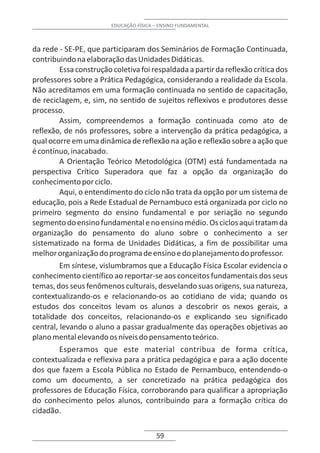 EDUCAÇÃO FÍSICA – ENSINO FUNDAMENTAL



da rede - SE-PE, que participaram dos Seminários de Formação Continuada,
contribuindo na elaboração das Unidades Didáticas.
         Essa construção coletiva foi respaldada a partir da reflexão crítica dos
professores sobre a Prática Pedagógica, considerando a realidade da Escola.
Não acreditamos em uma formação continuada no sentido de capacitação,
de reciclagem, e, sim, no sentido de sujeitos reflexivos e produtores desse
processo.
         Assim, compreendemos a formação continuada como ato de
reflexão, de nós professores, sobre a intervenção da prática pedagógica, a
qual ocorre em uma dinâmica de reflexão na ação e reflexão sobre a ação que
é contínuo, inacabado.
         A Orientação Teórico Metodológica (OTM) está fundamentada na
perspectiva Crítico Superadora que faz a opção da organização do
conhecimento por ciclo.
         Aqui, o entendimento do ciclo não trata da opção por um sistema de
educação, pois a Rede Estadual de Pernambuco está organizada por ciclo no
primeiro segmento do ensino fundamental e por seriação no segundo
segmento do ensino fundamental e no ensino médio. Os ciclos aqui tratam da
organização do pensamento do aluno sobre o conhecimento a ser
sistematizado na forma de Unidades Didáticas, a fim de possibilitar uma
melhor organização do programa de ensino e do planejamento do professor.
         Em síntese, vislumbramos que a Educação Física Escolar evidencia o
conhecimento científico ao reportar-se aos conceitos fundamentais dos seus
temas, dos seus fenômenos culturais, desvelando suas origens, sua natureza,
contextualizando-os e relacionando-os ao cotidiano de vida; quando os
estudos dos conceitos levam os alunos a descobrir os nexos gerais, a
totalidade dos conceitos, relacionando-os e explicando seu significado
central, levando o aluno a passar gradualmente das operações objetivas ao
plano mental elevando os níveis do pensamento teórico.
         Esperamos que este material contribua de forma crítica,
contextualizada e reflexiva para a prática pedagógica e para a ação docente
dos que fazem a Escola Pública no Estado de Pernambuco, entendendo-o
como um documento, a ser concretizado na prática pedagógica dos
professores de Educação Física, corroborando para qualificar a apropriação
do conhecimento pelos alunos, contribuindo para a formação crítica do
cidadão.

                                         59
 