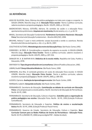 ORIENTAÇÕES TEÓRICO-METODOLÓGICAS



10. REFERÊNCIAS

ASSIS DE OLIVEIRA, Sávio. Dilemas da prática pedagógica no trato com o jogo e o esporte. In
  SOUZA JÚNIOR, Marcílio (org.) et al. Educação Física escolar: Teoria e política curricular,
  saberes escolares e proposta pedagógica. Recife : EDUPE, 2005, p. 153-162.
BAGRICHEVSKY, Marcos; ESTEVÃO, Adriana. Os sentidos da saúde e a educação física:
  apontamentos preliminares. Arquivos em movimento, Rio de Janeiro, v.1, n. 1, p. 65-74
BRASIL, Secretaria de Educação Fundamental. Parâmetros Curriculares Nacionais: Educação
  Física/ Secretaria de Educação Fundamental. – Brasília:MEC/SEF, 1998.
BRUHNS, Heloisa T. Lazer e meio ambiente: corpos buscando o verde e a aventura. Revista
  Brasileira de Ciências do Esporte, v. 18, n. 2, p. 86-91, 1997.
COLETIVO DE AUTORES. Metodologia do ensino da Educação Física. São Paulo: Cortez,1992.
CORDEIRO I. & PIRES, R. Considerações a respeito da capoeira na escola. In SOUZA JÚNIOR,
  Marcílio (org.). Educação Física Escolar. Teoria e política curricular, saberes escolares e
  proposta pedagógica. Recife: UDUPE, 2005, p. 207-216.
DANILOV M. A. & SKATKIN M.N. Didáctica de la escola média. República de Cuba, Pueblo y
  Educación, 1978.
DAVYDOV V.V. Tipos de generalización em La enseñanza. Editoral Pueblo y Educacion, 1982.
LABAN, Rudolf. Dança Educativa Moderna. São Paulo: Ícone, 1990.
LORENZINI, Ana Rita. O conteúdo ginástica em aulas de educação física escolar. In SOUZA
  JÚNIOR, Marcílio (org.). Educação Física Escolar. Teoria e política curricular, saberes
  escolares e proposta pedagógica. Recife: UDUPE, 2005, p. 189-205.
LUCKESI, Cipriano. Avaliaçào da Aprendizagem escolar. São Paulo: Cortez, 1999.
MARQUES, Isabel A. Dançando na Escola. São Paulo: Cortez, 2003.
PERNAMBUCO. Secretaria de Educação. Contribuição ao debate do currículo em Educação
  Física: uma proposta para a escola pública. Recife: Secretaria de Educação de Pernambuco.
  Recife :SE-PE, 1989.
PERNAMBUCO. Secretaria de Educação, Cultura e Esportes. Subsídios para a organização da
  prática pedagógica nas escolas: Educação Física. Recife : SE-PE, 1992.(Coleção Professor
  CarlosMaciel).
PERNAMBUCO, Secretaria de Educação e Esportes. Política de ensino e escolarização
  básica.Recife : SE-PE, 1998. (Coleção Professor Paulo Freire).
PERNAMBUCO. Governo do Estado. Secretaria de Educação, Cultura e Esportes. Base
  Curricular Comum para as Redes Públicas de Ensino de Pernambuco - Educação Física.
  Recife: SE-PE e UNDIME-PE, 2006 (arquivo digital PDF – Adobe Acrobat).




                                             60
 