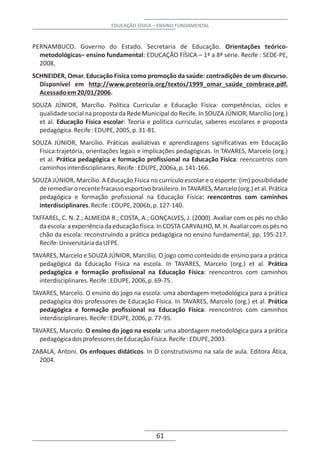 EDUCAÇÃO FÍSICA – ENSINO FUNDAMENTAL



PERNAMBUCO. Governo do Estado. Secretaria de Educação. Orientações teórico-
  metodológicas– ensino fundamental: EDUCAÇÃO FÍSICA – 1ª a 8ª série. Recife : SEDE-PE,
  2008.
SCHNEIDER, Omar. Educação Física como promoção da saúde: contradições de um discurso.
  Disponível em http://www.proteoria.org/textos/1999_omar_saúde_combrace.pdf.
  Acessado em 20/01/2006.
SOUZA JÚNIOR, Marcílio. Política Curricular e Educação Física: competências, ciclos e
  qualidade social na proposta da Rede Municipal do Recife. In SOUZA JÚNIOR, Marcílio (org.)
  et al. Educação Física escolar: Teoria e política curricular, saberes escolares e proposta
  pedagógica. Recife : EDUPE, 2005, p. 31-81.
SOUZA JÚNIOR, Marcílio. Práticas avaliativas e aprendizagens significativas em Educação
  Física:trajetória, orientações legais e implicações pedagógicas. In TAVARES, Marcelo (org.)
  et al. Prática pedagógica e formação profissional na Educação Física: reencontros com
  caminhos interdisciplinares. Recife : EDUPE, 2006a, p. 141-166.
SOUZA JÚNIOR, Marcílio. A Educação Física no currículo escolar e o esporte: (im) possibilidade
  de remediar o recente fracasso esportivo brasileiro. In TAVARES, Marcelo (org.) et al. Prática
  pedagógica e formação profissional na Educação Física: reencontros com caminhos
  interdisciplinares. Recife : EDUPE, 2006b, p. 127-140.
TAFFAREL, C. N. Z.; ALMEIDA R.; COSTA, A.; GONÇALVES, J. (2000). Avaliar com os pés no chão
  da escola: a experiência da educação física. In COSTA CARVALHO, M. H. Avaliar com os pés no
  chão da escola: reconstruindo a prática pedagógica no ensino fundamental. pp. 195-217.
  Recife: Universitária da UFPE.
TAVARES, Marcelo e SOUZA JÚNIOR, Marcílio. O jogo como conteúdo de ensino para a prática
  pedagógica da Educação Física na escola. In TAVARES, Marcelo (org.) et al. Prática
  pedagógica e formação profissional na Educação Física: reencontros com caminhos
  interdisciplinares. Recife : EDUPE, 2006, p. 69-75.
TAVARES, Marcelo. O ensino do jogo na escola: uma abordagem metodológica para a prática
  pedagógica dos professores de Educação Física. In TAVARES, Marcelo (org.) et al. Prática
  pedagógica e formação profissional na Educação Física: reencontros com caminhos
  interdisciplinares. Recife : EDUPE, 2006, p. 77-95.
TAVARES, Marcelo. O ensino do jogo na escola: uma abordagem metodológica para a prática
  pedagógica dos professores de Educação Física. Recife : EDUPE, 2003.
ZABALA, Antoni. Os enfoques didáticos. In O construtivismo na sala de aula. Editora Ática,
  2004.




                                              61
 