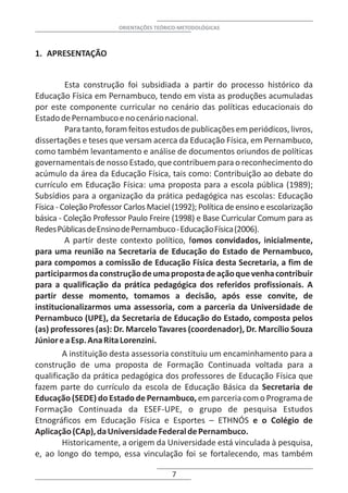 ORIENTAÇÕES TEÓRICO-METODOLÓGICAS



1. APRESENTAÇÃO


          Esta construção foi subsidiada a partir do processo histórico da
Educação Física em Pernambuco, tendo em vista as produções acumuladas
por este componente curricular no cenário das políticas educacionais do
Estado de Pernambuco e no cenário nacional.
          Para tanto, foram feitos estudos de publicações em periódicos, livros,
dissertações e teses que versam acerca da Educação Física, em Pernambuco,
como também levantamento e análise de documentos oriundos de políticas
governamentais de nosso Estado, que contribuem para o reconhecimento do
acúmulo da área da Educação Física, tais como: Contribuição ao debate do
currículo em Educação Física: uma proposta para a escola pública (1989);
Subsídios para a organização da prática pedagógica nas escolas: Educação
Física - Coleção Professor Carlos Maciel (1992); Política de ensino e escolarização
básica - Coleção Professor Paulo Freire (1998) e Base Curricular Comum para as
Redes Públicas de Ensino de Pernambuco - Educação Física (2006).
          A partir deste contexto político, fomos convidados, inicialmente,
para uma reunião na Secretaria de Educação do Estado de Pernambuco,
para compomos a comissão de Educação Física desta Secretaria, a fim de
participarmos da construção de uma proposta de ação que venha contribuir
para a qualificação da prática pedagógica dos referidos profissionais. A
partir desse momento, tomamos a decisão, após esse convite, de
institucionalizarmos uma assessoria, com a parceria da Universidade de
Pernambuco (UPE), da Secretaria de Educação do Estado, composta pelos
(as) professores (as): Dr. Marcelo Tavares (coordenador), Dr. Marcílio Souza
Júnior e a Esp. Ana Rita Lorenzini.
         A instituição desta assessoria constituiu um encaminhamento para a
construção de uma proposta de Formação Continuada voltada para a
qualificação da prática pedagógica dos professores de Educação Física que
fazem parte do currículo da escola de Educação Básica da Secretaria de
Educação (SEDE) do Estado de Pernambuco, em parceria com o Programa de
Formação Continuada da ESEF-UPE, o grupo de pesquisa Estudos
Etnográficos em Educação Física e Esportes – ETHNÓS e o Colégio de
Aplicação (CAp), da Universidade Federal de Pernambuco.
         Historicamente, a origem da Universidade está vinculada à pesquisa,
e, ao longo do tempo, essa vinculação foi se fortalecendo, mas também

                                          7
 