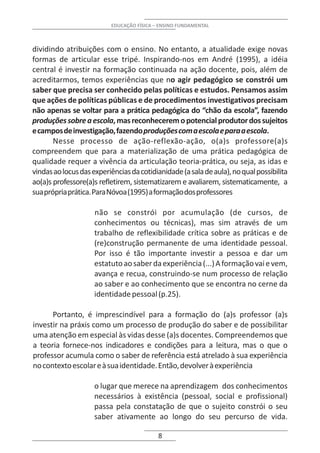 EDUCAÇÃO FÍSICA – ENSINO FUNDAMENTAL



dividindo atribuições com o ensino. No entanto, a atualidade exige novas
formas de articular esse tripé. Inspirando-nos em André (1995), a idéia
central é investir na formação continuada na ação docente, pois, além de
acreditarmos, temos experiências que no agir pedagógico se constrói um
saber que precisa ser conhecido pelas políticas e estudos. Pensamos assim
que ações de políticas públicas e de procedimentos investigativos precisam
não apenas se voltar para a prática pedagógica do “chão da escola”, fazendo
produções sobre a escola, mas reconhecerem o potencial produtor dos sujeitos
e campos de investigação, fazendo produções com a escola e para a escola.
       Nesse processo de ação-reflexão-ação, o(a)s professore(a)s
compreendem que para a materialização de uma prática pedagógica de
qualidade requer a vivência da articulação teoria-prática, ou seja, as idas e
vindas ao locus das experiências da cotidianidade (a sala de aula), no qual possibilita
ao(a)s professore(a)s refletirem, sistematizarem e avaliarem, sistematicamente, a
sua própria prática. Para Nóvoa (1995) a formação dos professores

                     não se constrói por acumulação (de cursos, de
                     conhecimentos ou técnicas), mas sim através de um
                     trabalho de reflexibilidade crítica sobre as práticas e de
                     (re)construção permanente de uma identidade pessoal.
                     Por isso é tão importante investir a pessoa e dar um
                     estatuto ao saber da experiência (...) A formação vai e vem,
                     avança e recua, construindo-se num processo de relação
                     ao saber e ao conhecimento que se encontra no cerne da
                     identidade pessoal (p.25).

      Portanto, é imprescindível para a formação do (a)s professor (a)s
investir na práxis como um processo de produção do saber e de possibilitar
uma atenção em especial às vidas desse (a)s docentes. Compreendemos que
a teoria fornece-nos indicadores e condições para a leitura, mas o que o
professor acumula como o saber de referência está atrelado à sua experiência
no contexto escolar e à sua identidade. Então, devolver à experiência

                     o lugar que merece na aprendizagem dos conhecimentos
                     necessários à existência (pessoal, social e profissional)
                     passa pela constatação de que o sujeito constrói o seu
                     saber ativamente ao longo do seu percurso de vida.

                                           8
 