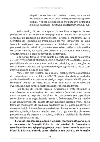 ORIENTAÇÕES TEÓRICO-METODOLÓGICAS



                   Ninguém se contenta em receber o saber, como se ele
                   fosse trazido do exterior pelos que detém os seus segredos
                   formais. A noção de experiência mobiliza uma pedagogia
                   interativa e dialógica (DOMINICÉ apud NÓVOA, 1995, p. 25).

      Assim sendo, não se trata apenas de mobilizar a experiência dos
professores em uma dimensão pedagógica, mas também em um quadro
conceitual de produção do conhecimento. Por isso, é importante que a
Secretaria de Educação de Pernambuco (SE/PE) compartilhe de uma
formação participada que compreenda a totalidade do sujeito, em um
processo interativo e dinâmico, através da troca de experiências e da partilha
de conhecimentos, nos quais cada professor é chamado a desempenhar,
simultaneamente, o papel de formador e de formado.
      A demanda, tanto na forma quanto no conteúdo, gerada na parceria
entre UNIVERSIDADE DE PERNAMBUCO E A AÇÃO GOVERNAMENTAL, abriu a
possibilidade de colocarmos em prática os princípios, as concepção, as
teorias em um processo de Ação-Reflexão-Ação, agindo de forma circular
através do ensino-pesquisa-extensão.
      Vemos, com este trabalho, que é possível estabelecermos uma relação
de reciprocidade entre a IES e a SEDE-PE, tanto difundindo a produção
acadêmico-científica e prestando serviços especializados da IES para a
sociedade, quanto ter nesta, nossa fonte inspiradora, nosso locus de
investigação, nosso campo de justificação da produção acadêmica.
      Esta forma de relação propicia pensarmos e materializarmos a
extensão como uma interação entre Universidade e Sociedade, tendo como
meta favorecer ao segmento social em foco a construir sua capacidade
sustentável e sua auto-gestão, pelo menos no âmbito específico de atuação
dessa ação extensionista, quanto atribuir qualidade social ao ensino, como
forma de socialização da produção acadêmica da IES, consequentemente
uma contribuição à formação continuada dos professores nesse programa de
trabalho e, ainda, articular a relevância social e o rigor científico diante dos
procedimentos de pesquisa na coleta, análise e socialização de dados
resultantes da investigação.
     Enfim, nos propomos a produzir e socializar conhecimento, com e para
os professores de Educação Física da rede estadual de Pernambuco,
reconhecendo o seu agir pedagógico por dentro do currículo da escola de
Educação Básica e, tomando como referência, seu processo de formação

                                         9
 