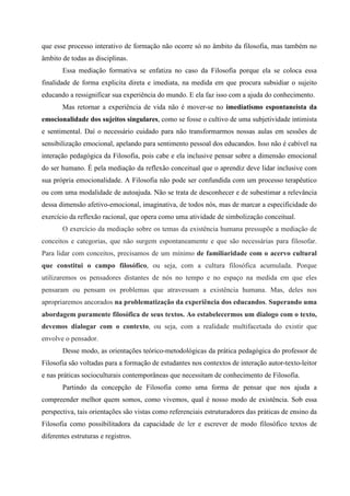 que esse processo interativo de formação não ocorre só no âmbito da filosofia, mas também no
âmbito de todas as disciplinas.
       Essa mediação formativa se enfatiza no caso da Filosofia porque ela se coloca essa
finalidade de forma explicita direta e imediata, na medida em que procura subsidiar o sujeito
educando a ressignificar sua experiência do mundo. E ela faz isso com a ajuda do conhecimento.
       Mas retornar a experiência de vida não é mover-se no imediatismo espontaneista da
emocionalidade dos sujeitos singulares, como se fosse o cultivo de uma subjetividade intimista
e sentimental. Daí o necessário cuidado para não transformarmos nossas aulas em sessões de
sensibilização emocional, apelando para sentimento pessoal dos educandos. Isso não é cabível na
interação pedagógica da Filosofia, pois cabe e ela inclusive pensar sobre a dimensão emocional
do ser humano. É pela mediação da reflexão conceitual que o aprendiz deve lidar inclusive com
sua própria emocionalidade. A Filosofia não pode ser confundida com um processo terapêutico
ou com uma modalidade de autoajuda. Não se trata de desconhecer e de subestimar a relevância
dessa dimensão afetivo-emocional, imaginativa, de todos nós, mas de marcar a especificidade do
exercício da reflexão racional, que opera como uma atividade de simbolização conceitual.
       O exercício da mediação sobre os temas da existência humana pressupõe a mediação de
conceitos e categorias, que não surgem espontaneamente e que são necessárias para filosofar.
Para lidar com conceitos, precisamos de um mínimo de familiaridade com o acervo cultural
que constitui o campo filosófico, ou seja, com a cultura filosófica acumulada. Porque
utilizaremos os pensadores distantes de nós no tempo e no espaço na medida em que eles
pensaram ou pensam os problemas que atravessam a existência humana. Mas, deles nos
apropriaremos ancorados na problematização da experiência dos educandos. Superando uma
abordagem puramente filosófica de seus textos. Ao estabelecermos um dialogo com o texto,
devemos dialogar com o contexto, ou seja, com a realidade multifacetada do existir que
envolve o pensador.
       Desse modo, as orientações teórico-metodológicas da prática pedagógica do professor de
Filosofia são voltadas para a formação de estudantes nos contextos de interação autor-texto-leitor
e nas práticas socioculturais contemporâneas que necessitam de conhecimento de Filosofia.
       Partindo da concepção de Filosofia como uma forma de pensar que nos ajuda a
compreender melhor quem somos, como vivemos, qual é nosso modo de existência. Sob essa
perspectiva, tais orientações são vistas como referenciais estruturadores das práticas de ensino da
Filosofia como possibilitadora da capacidade de ler e escrever de modo filosófico textos de
diferentes estruturas e registros.
 