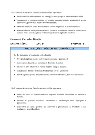 Na 2ª unidade do ensino de filosofia no ensino médio objetiva-se:

    • Adentrar na discussão em torno das concepções antropológicas no âmbito da filosofia.

    • Compreender a dimensão cultural do homem enquanto estrutura fundamental de sua
      constituição, percebendo-o como produtor de saber.

    • Examinar a maneira como transformamos o saber em práticas existenciais efetivas

    • Refletir sobre as conseqüências éticas da utilização dos saberes e técnicas oriundos das
      ciências para a consolidação de vivências significativas e projetos coletivos.


Componente Curricular: Filosofia

ENSINO MÉDIO                     ANO 2º                                    UNIDADE: 2

                  ORIENTAÇÕES TEÓRICO-METODOLÓGICAS

    1. Do homem ao problema do conhecimento

    • Problematização da questão antropológica: quem ou o que somos?

    • Compreensão da condição humana e da dimensão da cultura

    • Distinções entre o homem da cultura moderna e da pós-moderna

    • Conceituação de senso comum e atitude crítica: saber e ignorância

    • Tematização da questão do conhecimento: conhecimento mítico, filosófico e científico




 Na 3ª unidade do ensino de filosofia no ensino médio objetiva-se:


    • Tratar da esfera da comunicabilidade enquanto domínio fundamental da existência
      humana.

    • Analisar as questões filosóficas condizentes à aproximação entre linguagem e
      pensamento.

    • Demonstrar as várias questões que compõem a problemática da liberdade e suas
      implicações na cotidianidade.
 