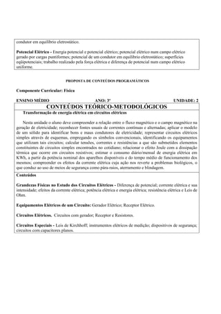 condutor em equilíbrio eletrostático.

Potencial Elétrico - Energia potencial e potencial elétrico; potencial elétrico num campo elétrico
gerado por cargas puntiformes; potencial de um condutor em equilíbrio eletrostático; superfícies
eqüipotenciais; trabalho realizado pela força elétrica e diferença de potencial num campo elétrico
uniforme.


                              PROPOSTA DE CONTEÚDOS PROGRAMÁTICOS

Componente Curricular: Física

ENSINO MÉDIO                                    ANO: 3º                                         UNIDADE: 2
                  CONTEÚDOS TEÓRICO-METODOLÓGICOS
   Transformação de energia elétrica em circuitos elétricos

    Nesta unidade o aluno deve compreender a relação entre o fluxo magnético e o campo magnético na
geração de eletricidade; reconhecer fontes usuais de correntes contínuas e alternadas; aplicar o modelo
de um sólido para identificar bons e maus condutores de eletricidade; representar circuitos elétricos
simples através de esquemas, empregando os símbolos convencionais, identificando os equipamentos
que utilizam tais circuitos; calcular tensões, correntes e resistências a que são submetidos elementos
constituintes de circuitos simples encontrados no cotidiano; relacionar o efeito Joule com a dissipação
térmica que ocorre em circuitos resistivos; estimar o consumo diário/mensal de energia elétrica em
KWh, a partir da potência nominal dos aparelhos disponíveis e do tempo médio de funcionamento dos
mesmos; compreender os efeitos da corrente elétrica cuja ação nos reverte a problemas biológicos, o
que conduz ao uso de meios de segurança como pára-raios, aterramento e blindagem.
Conteúdos

Grandezas Físicas no Estudo dos Circuitos Elétricos - Diferença de potencial; corrente elétrica e sua
intensidade; efeitos da corrente elétrica; potência elétrica e energia elétrica; resistência elétrica e Leis de
Ohm.

Equipamentos Elétricos de um Circuito: Gerador Elétrico; Receptor Elétrico.

Circuitos Elétricos. Circuitos com gerador; Receptor e Resistores.

Circuitos Especiais - Leis de Kirchhoff; instrumentos elétricos de medição; dispositivos de segurança;
circuitos com capacitores planos.
 