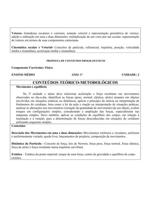 Vetores- Grandezas escalares e vetoriais; notação vetorial e representação geométrica de vetores;
adição e subtração em uma e duas dimensões; multiplicação de um vetor por um escalar; representação
de vetores em termos de suas componentes cartesianas

Cinemática escalar e Vetorial- Conceitos de partícula, referencial, trajetória, posição, velocidade
média e instantânea, aceleração média e instantânea.


                            PROPOSTA DE CONTEÚDOS PROGRAMÁTICOS

Componente Curricular: Física

ENSINO MÉDIO                                     ANO: 1º                                 UNIDADE: 2

                 CONTEÚDOS TEÓRICO-METODOLÓGICOS
   Movimento e equilíbrio

         Na 2ª unidade o aluno deve relacionar aceleração e força resultante em movimentos
   observados no dia-a-dia, identificar as forças (peso, normal, elástica, atrito) atuantes em objetos
   envolvidos em situações estáticas ou dinâmicas, aplicar o princípio da inércia na interpretação de
   fenômenos do cotidiano, bem como a lei da ação e reação na interpretação de situações práticas,
   analisar as alterações nos movimentos (variação da quantidade de movimento) de um objeto, avaliar
   torques em configurações simples, considerando a ampliação das forças, especialmente nas
   máquinas simples. Deve também, aplicar as condições de equilíbrio dos corpos, em relação à
   translação e à rotação, para a determinação de forças desconhecidas em situações do cotidiano
   utilizando esquemas simples.
Conteúdos

Descrição dos Movimentos em uma e duas dimensões- Movimentos retilíneos e circulares, uniforme
e uniformemente variado; queda livre; lançamentos de projéteis; composição de movimentos.

Dinâmica da Partícula - Conceito de força, leis de Newton, força peso, força normal, força elástica,
força de atrito e força resultante numa trajetória curvilínea.

Estática – Estática do ponto material, torque de uma força, centro de gravidade e equilíbrio de corpo
extenso.
 