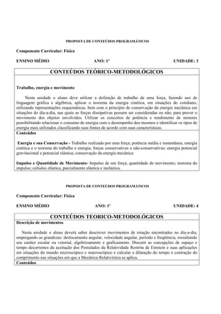 PROPOSTA DE CONTEÚDOS PROGRAMÁTICOS

Componente Curricular: Física

ENSINO MÉDIO                                ANO: 1º                                      UNIDADE: 3

                   CONTEÚDOS TEÓRICO-METODOLÓGICOS

Trabalho, energia e movimento

      Nesta unidade o aluno deve utilizar a definição de trabalho de uma força, fazendo uso de
linguagem gráfica e algébrica, aplicar o teorema da energia cinética, em situações do cotidiano,
utilizando representações esquemáticas, bem com o princípio de conservação da energia mecânica em
situações do dia-a-dia, nas quais as forças dissipativas possam ser consideradas ou não, para prever o
movimento dos objetos envolvidos. Utilizar os conceitos de potência e rendimento de motores
possibilitando relacionar o consumo de energia com o desempenho dos mesmos e identificar os tipos de
energia mais utilizados classificando suas fontes de acordo com suas características.
Conteúdos

 Energia e sua Conservação - Trabalho realizado por uma força; potência média e instantânea, energia
cinética e o teorema do trabalho e energia; forças conservativas e não-conservativas; energia potencial
gravitacional e potencial elástica; conservação da energia mecânica

Impulso e Quantidade de Movimento- Impulso de um força; quantidade de movimento; teorema do
impulso; colisões elástica, parcialmente elástica e inelástica.



                            PROPOSTA DE CONTEÚDOS PROGRAMÁTICOS

Componente Curricular: Física

ENSINO MÉDIO                                ANO: 1º                                      UNIDADE: 4

                   CONTEÚDOS TEORICO-METODOLÓGICOS
Descrição de movimentos

   Nesta unidade o aluno deverá saber descrever movimentos de rotação encontrados no dia-a-dia,
empregando as grandezas: deslocamento angular, velocidade angular, período e freqüência, ressaltando
seu caráter escalar ou vetorial, algebricamente e graficamente. Discutir as concepções de espaço e
tempo decorrentes da aceitação dos Postulados da Relatividade Restrita de Einstein e suas aplicações
em situações do mundo microscópico e macroscópico e calcular a dilatação do tempo e contração do
comprimento nas situações em que a Mecânica Relativística se aplica.
Conteúdos.
 