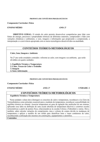 PROPOSTA DE CONTÉUDOS PROGRAMÁTICOS

Componente Curricular: Física

ENSINO MÉDIO                                                     ANO: 2º


        OBJETIVO GERAL: O estudo do calor permite desenvolver competências para lidar com
fontes de energia, processos e propriedades térmicas de diferentes materiais, compreender e lidar com
variações climáticas e ambientais, o som, imagem e informações que propiciarão a compreensão, a
interpretação e a convivência apropriada com os meios tecnológicos desenvolvidos na atualidade.


                   CONTEÚDOS TEÓRICO-METODOLÓGICOS
   Calor, Som, Imagem e Ambiente

   No 2º ano serão estudados conteúdos referente ao calor, som imagem e ao ambiente, que serão
   divididos em quatro unidades:

   1. Equilíbrio Térmico e Temperatura
   2. Calor, Trocas de Calor e Trabalho
   3. Imagem
   4. Som e informação



                            PROPOSTA DE CONTEÚDOS PROGRAMÁTICOS

Componente Curricular: Física

ENSINO MÉDIO                                ANO: 2º                                      UNIDADE: 1

                 CONTEÚDOS TEÓRICO-METODOLÓGICOS
   Equilíbrio Térmico e Temperatura

   Nesta unidade o aluno deve distinguir os conceitos de calor e temperatura, reconhecer a Lei Zero da
Termodinâmica como princípio essencial para a medição de temperatura, reconhecer a possibilidade do
equilibro térmico no sistema. Associar temperatura ao grau de agitação das moléculas de um sistema,
aplicando essa idéia na definição de uma escala absoluta de temperatura (Kelvin) e construir escalas
termométricas a partir de pontos fixos, relacionando-as às escalas Celsius e Fahrenheit e outras. Deve,
também, saber calcular variações de comprimento, área e volume de corpos devido às mudanças de
temperatura e aplicar o modelo de um sólido para identificar bons e maus condutores de calor,
reconhecendo a utilização dos mesmos em construções, equipamentos e utensílios.
Conteúdos:
 