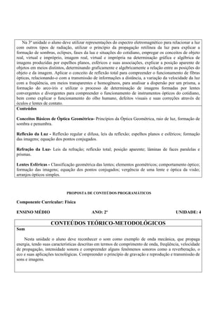 Na 3ª unidade o aluno deve utilizar representações do espectro eletromagnético para relacionar a luz
com outros tipos de radiação, utilizar o princípio da propagação retilínea da luz para explicar a
formação de sombras, eclipses, fases da lua e situações do cotidiano, empregar os conceitos de objeto
real, virtual e impróprio, imagem real, virtual e imprópria na determinação gráfica e algébrica de
imagens produzidas por espelhos planos, esféricos e suas associações, explicar a posição aparente de
objetos em meios distintos, determinando graficamente e algebricamente a relação entre as posições do
objeto e da imagem. Aplicar o conceito de reflexão total para compreender o funcionamento de fibras
ópticas, relacionando-o com a transmissão de informações a distância, a variação da velocidade da luz
com a freqüência, em meios transparentes e homogêneos, para analisar a dispersão por um prisma, a
formação do arco-íris e utilizar o processo de determinação de imagens formadas por lentes
convergentes e divergentes para compreender o funcionamento de instrumentos ópticos do cotidiano,
bem como explicar o funcionamento do olho humano, defeitos visuais e suas correções através de
óculos e lentes de contato.
Conteúdos

Conceitos Básicos de Óptica Geométrica- Princípios da Óptica Geométrica, raio de luz, formação de
sombra e penumbra.

Reflexão da Luz - Reflexão regular e difusa, leis da reflexão; espelhos planos e esféricos; formação
das imagens; equação dos pontos conjugados.

Refração da Luz- Leis da refração; reflexão total; posição aparente; lâminas de faces paralelas e
prismas.

Lentes Esféricas - Classificação geométrica das lentes; elementos geométricos; comportamento óptico;
formação das imagens; equação dos pontos conjugados; vergência de uma lente e óptica da visão;
arranjos ópticos simples.



                            PROPOSTA DE CONTEÚDOS PROGRAMÁTICOS

Componente Curricular: Física

ENSINO MÉDIO                              ANO: 2º                                        UNIDADE: 4

                   CONTEÚDOS TEÓRICO-METODOLÓGICOS
Som

    Nesta unidade o aluno deve reconhecer o som como exemplo de onda mecânica, que propaga
energia, tendo suas características descritas em termos de comprimento de onda, freqüência, velocidade
de propagação, intensidade sonora e compreender alguns fenômenos sonoros como a reverberação, o
eco e suas aplicações tecnológicas. Compreender o princípio de gravação e reprodução e transmissão de
sons e imagens.
 