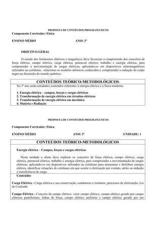 PROPOSTA DE CONTÉUDOS PROGRAMÁTICOS
Componente Curricular: Física

ENSINO MÉDIO                                      ANO: 3º


       OBJETIVO GERAL

        O estudo dos fenômenos elétricos e magnéticos deve favorecer a compreensão dos conceitos de
força elétrica, campo elétrico, carga elétrica, potencial elétrico, trabalho e energia elétrica, para
compreender a movimentação de cargas elétricas, aplicando-os em dispositivos eletromagnéticos
utilizados no cotidiano, relacionar os modelos atômicos conhecidos e compreender a radiação do corpo
negro na discussão do mundo quântico.

                   CONTEÚDOS TEÓRICO-METODOLÓGICOS
   No 3º ano serão estudados conteúdos referentes à energia elétrica e a física moderna

   1. Energia elétrica – campos, forças e cargas elétricas
   2. Transformação de energia elétrica em circuitos elétricos
   3. Transformação de energia elétrica em mecânica
   4. Matéria e Radiação




                            PROPOSTA DE CONTEÚDOS PROGRAMÁTICOS

Componente Curricular: Física

ENSINO MÉDIO                                    ANO: 3º                                   UNIDADE: 1

                   CONTEÚDOS TEÓRICO-METODOLÓGICOS
   Energia elétrica – Campos, forças e cargas elétricas

       Nesta unidade o aluno deve explorar os conceitos de força elétrica, campo elétrico, carga
   elétrica, potencial elétrico, trabalho e energia elétrica, para compreender a movimentação de cargas
   elétricas, aplicando-os em dispositivos utilizados no cotidiano para armazenar e distribuir energia
   elétrica, identificar situações do cotidiano em que ocorre a eletrização por contato, atrito ou indução
   e transferência de carga.
   Conteúdos

Carga Elétrica - Carga elétrica e sua conservação; condutores e isolantes; processos de eletrização; Lei
de Coulomb.

Campo Elétrico - Conceito de campo elétrico; vetor campo elétrico; campo elétrico gerado por cargas
elétricas puntiformes; linhas de força; campo elétrico uniforme e campo elétrico gerado por um
 