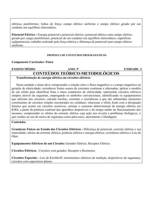 elétricas puntiformes; linhas de força; campo elétrico uniforme e campo elétrico gerado por um
condutor em equilíbrio eletrostático.

Potencial Elétrico - Energia potencial e potencial elétrico; potencial elétrico num campo elétrico
gerado por cargas puntiformes; potencial de um condutor em equilíbrio eletrostático; superfícies
eqüipotenciais; trabalho realizado pela força elétrica e diferença de potencial num campo elétrico
uniforme.


                              PROPOSTA DE CONTEÚDOS PROGRAMÁTICOS

Componente Curricular: Física

ENSINO MÉDIO                                    ANO: 3º                                         UNIDADE: 2
                  CONTEÚDOS TEÓRICO-METODOLÓGICOS
   Transformação de energia elétrica em circuitos elétricos

    Nesta unidade o aluno deve compreender a relação entre o fluxo magnético e o campo magnético na
geração de eletricidade; reconhecer fontes usuais de correntes contínuas e alternadas; aplicar o modelo
de um sólido para identificar bons e maus condutores de eletricidade; representar circuitos elétricos
simples através de esquemas, empregando os símbolos convencionais, identificando os equipamentos
que utilizam tais circuitos; calcular tensões, correntes e resistências a que são submetidos elementos
constituintes de circuitos simples encontrados no cotidiano; relacionar o efeito Joule com a dissipação
térmica que ocorre em circuitos resistivos; estimar o consumo diário/mensal de energia elétrica em
KWh, a partir da potência nominal dos aparelhos disponíveis e do tempo médio de funcionamento dos
mesmos; compreender os efeitos da corrente elétrica cuja ação nos reverte a problemas biológicos, o
que conduz ao uso de meios de segurança como pára-raios, aterramento e blindagem.
Conteúdos

Grandezas Físicas no Estudo dos Circuitos Elétricos - Diferença de potencial; corrente elétrica e sua
intensidade; efeitos da corrente elétrica; potência elétrica e energia elétrica; resistência elétrica e Leis de
Ohm.

Equipamentos Elétricos de um Circuito: Gerador Elétrico; Receptor Elétrico.

Circuitos Elétricos. Circuitos com gerador; Receptor e Resistores.

Circuitos Especiais - Leis de Kirchhoff; instrumentos elétricos de medição; dispositivos de segurança;
circuitos com capacitores planos.
 