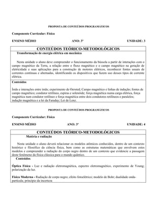 PROPOSTA DE CONTEÚDOS PROGRAMÁTICOS

Componente Curricular: Física

ENSINO MÉDIO                                  ANO: 3º                                   UNIDADE: 3

                   CONTEÚDOS TEÓRICO-METODOLÓGICOS
   Transformação de energia elétrica em mecânica

    Nesta unidade o aluno deve compreender o funcionamento da bússola a partir de interações com o
campo magnético da Terra, a relação entre o fluxo magnético e o campo magnético na geração de
eletricidade e suas aplicações para a construção de motores elétricos, reconhecer fontes usuais de
correntes contínuas e alternadas, identificando os dispositivos que fazem uso desses tipos de corrente
elétrica.
Conteúdos

Ímãs e interações entre ímãs; experimento de Oersted; Campo magnético e linhas de indução; fontes de
campo magnético; condutor retilíneo, espiras e solenóide; força magnética numa carga elétrica, força
magnética num condutor retilíneo e força magnética entre dois condutores retilíneos e paralelos;
indução magnética e a lei da Faraday; Lei de Lenz.

                           PROPOSTA DE CONTEÚDOS PROGRAMÁTICOS

Componente Curricular: Física

ENSINO MÉDIO                              ANO: 3º                                       UNIDADE: 4

                   CONTEÚDOS TEÓRICO-METODOLÓGICOS
          Matéria e radiação

    Nesta unidade o aluno deverá relacionar os modelos atômicos conhecidos, dentro de um contexto
histórico e filosófico da ciência física, bem como as estruturas matemáticas que envolvem estes
modelos e compreender a radiação do corpo negro dentro de um contexto que evidencie a passagem
deste fenômeno da física clássica para o mundo quântico.
   Conteúdos.

Óptica Física - Luz e radiação eletromagnética, espectro eletromagnético, experimento de Young;
polarização da luz.

Física Moderna - Radiação de corpo negro; efeito fotoelétrico; modelo de Bohr; dualidade onda-
partícula; princípio da incerteza
 