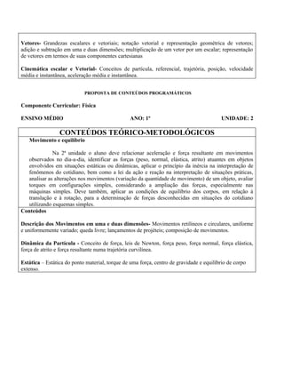 Vetores- Grandezas escalares e vetoriais; notação vetorial e representação geométrica de vetores;
adição e subtração em uma e duas dimensões; multiplicação de um vetor por um escalar; representação
de vetores em termos de suas componentes cartesianas

Cinemática escalar e Vetorial- Conceitos de partícula, referencial, trajetória, posição, velocidade
média e instantânea, aceleração média e instantânea.


                            PROPOSTA DE CONTEÚDOS PROGRAMÁTICOS

Componente Curricular: Física

ENSINO MÉDIO                                     ANO: 1º                                  UNIDADE: 2

                 CONTEÚDOS TEÓRICO-METODOLÓGICOS
   Movimento e equilíbrio

              Na 2ª unidade o aluno deve relacionar aceleração e força resultante em movimentos
   observados no dia-a-dia, identificar as forças (peso, normal, elástica, atrito) atuantes em objetos
   envolvidos em situações estáticas ou dinâmicas, aplicar o princípio da inércia na interpretação de
   fenômenos do cotidiano, bem como a lei da ação e reação na interpretação de situações práticas,
   analisar as alterações nos movimentos (variação da quantidade de movimento) de um objeto, avaliar
   torques em configurações simples, considerando a ampliação das forças, especialmente nas
   máquinas simples. Deve também, aplicar as condições de equilíbrio dos corpos, em relação à
   translação e à rotação, para a determinação de forças desconhecidas em situações do cotidiano
   utilizando esquemas simples.
Conteúdos

Descrição dos Movimentos em uma e duas dimensões- Movimentos retilíneos e circulares, uniforme
e uniformemente variado; queda livre; lançamentos de projéteis; composição de movimentos.

Dinâmica da Partícula - Conceito de força, leis de Newton, força peso, força normal, força elástica,
força de atrito e força resultante numa trajetória curvilínea.

Estática – Estática do ponto material, torque de uma força, centro de gravidade e equilíbrio de corpo
extenso.
 