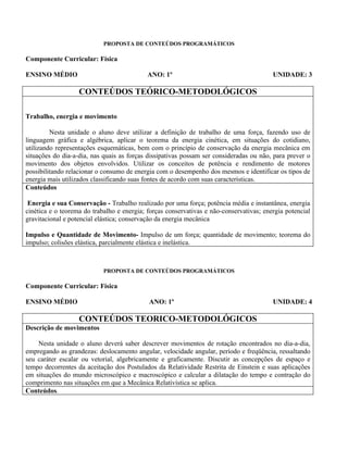 PROPOSTA DE CONTEÚDOS PROGRAMÁTICOS

Componente Curricular: Física

ENSINO MÉDIO                                ANO: 1º                                      UNIDADE: 3

                   CONTEÚDOS TEÓRICO-METODOLÓGICOS

Trabalho, energia e movimento

         Nesta unidade o aluno deve utilizar a definição de trabalho de uma força, fazendo uso de
linguagem gráfica e algébrica, aplicar o teorema da energia cinética, em situações do cotidiano,
utilizando representações esquemáticas, bem com o princípio de conservação da energia mecânica em
situações do dia-a-dia, nas quais as forças dissipativas possam ser consideradas ou não, para prever o
movimento dos objetos envolvidos. Utilizar os conceitos de potência e rendimento de motores
possibilitando relacionar o consumo de energia com o desempenho dos mesmos e identificar os tipos de
energia mais utilizados classificando suas fontes de acordo com suas características.
Conteúdos

 Energia e sua Conservação - Trabalho realizado por uma força; potência média e instantânea, energia
cinética e o teorema do trabalho e energia; forças conservativas e não-conservativas; energia potencial
gravitacional e potencial elástica; conservação da energia mecânica

Impulso e Quantidade de Movimento- Impulso de um força; quantidade de movimento; teorema do
impulso; colisões elástica, parcialmente elástica e inelástica.



                            PROPOSTA DE CONTEÚDOS PROGRAMÁTICOS

Componente Curricular: Física

ENSINO MÉDIO                                ANO: 1º                                      UNIDADE: 4

                   CONTEÚDOS TEORICO-METODOLÓGICOS
Descrição de movimentos

    Nesta unidade o aluno deverá saber descrever movimentos de rotação encontrados no dia-a-dia,
empregando as grandezas: deslocamento angular, velocidade angular, período e freqüência, ressaltando
seu caráter escalar ou vetorial, algebricamente e graficamente. Discutir as concepções de espaço e
tempo decorrentes da aceitação dos Postulados da Relatividade Restrita de Einstein e suas aplicações
em situações do mundo microscópico e macroscópico e calcular a dilatação do tempo e contração do
comprimento nas situações em que a Mecânica Relativística se aplica.
Conteúdos.
 