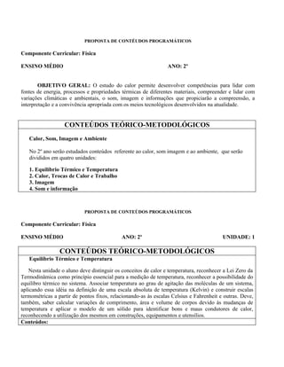 PROPOSTA DE CONTÉUDOS PROGRAMÁTICOS

Componente Curricular: Física

ENSINO MÉDIO                                                     ANO: 2º


        OBJETIVO GERAL: O estudo do calor permite desenvolver competências para lidar com
fontes de energia, processos e propriedades térmicas de diferentes materiais, compreender e lidar com
variações climáticas e ambientais, o som, imagem e informações que propiciarão a compreensão, a
interpretação e a convivência apropriada com os meios tecnológicos desenvolvidos na atualidade.


                   CONTEÚDOS TEÓRICO-METODOLÓGICOS
   Calor, Som, Imagem e Ambiente

   No 2º ano serão estudados conteúdos referente ao calor, som imagem e ao ambiente, que serão
   divididos em quatro unidades:

   1. Equilíbrio Térmico e Temperatura
   2. Calor, Trocas de Calor e Trabalho
   3. Imagem
   4. Som e informação



                            PROPOSTA DE CONTEÚDOS PROGRAMÁTICOS

Componente Curricular: Física

ENSINO MÉDIO                                ANO: 2º                                      UNIDADE: 1

                 CONTEÚDOS TEÓRICO-METODOLÓGICOS
   Equilíbrio Térmico e Temperatura

   Nesta unidade o aluno deve distinguir os conceitos de calor e temperatura, reconhecer a Lei Zero da
Termodinâmica como princípio essencial para a medição de temperatura, reconhecer a possibilidade do
equilibro térmico no sistema. Associar temperatura ao grau de agitação das moléculas de um sistema,
aplicando essa idéia na definição de uma escala absoluta de temperatura (Kelvin) e construir escalas
termométricas a partir de pontos fixos, relacionando-as às escalas Celsius e Fahrenheit e outras. Deve,
também, saber calcular variações de comprimento, área e volume de corpos devido às mudanças de
temperatura e aplicar o modelo de um sólido para identificar bons e maus condutores de calor,
reconhecendo a utilização dos mesmos em construções, equipamentos e utensílios.
Conteúdos:
 