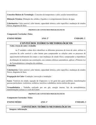 Conceitos Básicos de Termologia - Conceitos de temperatura e calor; escalas termométricas.

Dilatação Térmica- Dilatação dos sólidos e líquidos e o comportamento térmico da água

Calorimetria- Calor sensível, calor latente, capacidade térmica, calor específico; mudanças de estados
físicos, diagrama de fases.

                           PROPOSTA DE CONTEÚDOS PROGRAMÁTICOS

Componente Curricular: Física

ENSINO MÉDIO                                 ANO: 2º                                     UNIDADE: 2

                 CONTEÚDOS TEÓRICO-METODOLÓGICOS
   Calor, trocas de calor e trabalho

          na 2ª unidade o aluno deve identificar os diferentes processos de troca de calor, utilizar os
   conceitos de calor sensível e calor latente para compreender as relações entre os processos de
   aquecimento/resfriamento de corpos e suas mudanças de estado físico, compreender a importância
   da dilatação de materiais nas construções, nos contatos elétricos automáticos, aplicar a Primeira Lei
  da Termodinâmica a situações do cotidiano.
Conteúdos

Calorimetria- Calor sensível, calor latente, capacidade térmica, calor específico; mudanças de estados
físicos, diagrama de fases.

Propagação do Calor- Condução; convecção e irradiação.

Gases- Variáveis de estado, equação de Clapeyron e a lei geral dos gases perfeitos; transformações
gasosas particulares: isotérmica, isobárica, isocórica e adiabática; teoria cinética dos gases.

Termodinâmica - Trabalho realizado por um gás; energia interna; leis da termodinâmica;
transformações cíclicas e o ciclo de Carnot.

                           PROPOSTA DE CONTEÚDOS PROGRAMÁTICOS

Componente Curricular: Física

ENSINO MÉDIO                                ANO: 1º                                       UNIDADE: 3

                   CONTEÚDOS TEÓRICO-METODOLÓGICOS
   Imagem e informação
 
