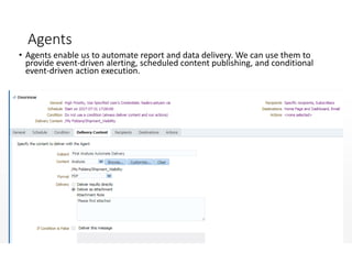 Agents
• Agents enable us to automate report and data delivery. We can use them to
provide event-driven alerting, scheduled content publishing, and conditional
event-driven action execution.
•
 