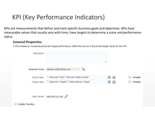 KPI (Key Performance Indicators)
KPIs are measurements that define and track specific business goals and objectives. KPIs have
measurable values that usually vary with time, have targets to determine a score and performance
status
 
