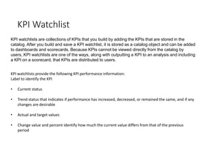 KPI Watchlist
KPI watchlists are collections of KPIs that you build by adding the KPIs that are stored in the
catalog. After you build and save a KPI watchlist, it is stored as a catalog object and can be added
to dashboards and scorecards. Because KPIs cannot be viewed directly from the catalog by
users, KPI watchlists are one of the ways, along with outputting a KPI to an analysis and including
a KPI on a scorecard, that KPIs are distributed to users.
KPI watchlists provide the following KPI performance information:
Label to identify the KPI
• Current status
• Trend status that indicates if performance has increased, decreased, or remained the same, and if any
changes are desirable
• Actual and target values
• Change value and percent identify how much the current value differs from that of the previous
period
 