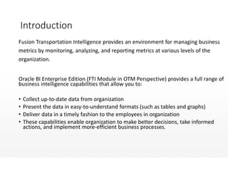 Introduction
Fusion Transportation Intelligence provides an environment for managing business
metrics by monitoring, analyzing, and reporting metrics at various levels of the
organization.
Oracle BI Enterprise Edition (FTI Module in OTM Perspective) provides a full range of
business intelligence capabilities that allow you to:
• Collect up-to-date data from organization
• Present the data in easy-to-understand formats (such as tables and graphs)
• Deliver data in a timely fashion to the employees in organization
• These capabilities enable organization to make better decisions, take informed
actions, and implement more-efficient business processes.
 
