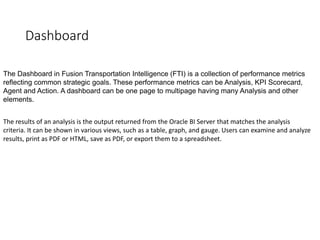 Dashboard
The Dashboard in Fusion Transportation Intelligence (FTI) is a collection of performance metrics
reflecting common strategic goals. These performance metrics can be Analysis, KPI Scorecard,
Agent and Action. A dashboard can be one page to multipage having many Analysis and other
elements.
The results of an analysis is the output returned from the Oracle BI Server that matches the analysis
criteria. It can be shown in various views, such as a table, graph, and gauge. Users can examine and analyze
results, print as PDF or HTML, save as PDF, or export them to a spreadsheet.
 