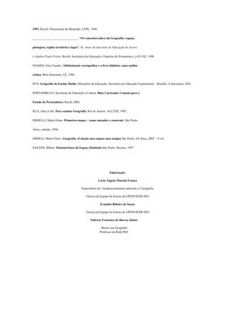 1992. Recife: Dissertação de Mestrado, UFPE, 1996.

______________________________ “Os conceitos-chave da Geografia: espaço,

paisagem, região território e lugar”. In: Anais do Encontro de Educação de Jovens

e Adultos Paulo Freire. Recife: Secretaria de Educação e Esportes de Pernambuco, p.92-102, 1998.

PASSINI, Elza Yasuko. Alfabetização cartográfica e o livro didático: uma análise

crítica. Belo Horizonte: LÊ, 1994.

PCN, Geografia do Ensino Médio/ Ministério da Educação. Secretaria da Educação Fundamental – Brasília: A Secretaria, 2001.

PERNAMBUCO. Secretaria de Educação e Cultura. Base Curricular Comum para o

Estado de Pernambuco. Recife 2006.

RUA, João el alli. Para ensinar Geografia. Rio de Janeiro: ACCESS, 1993.

SIMIELLI, Maria Elena. Primeiros mapas – como entender e construir. São Paulo:

Ática, coleção, 1996.

SIMIELI, Maria Elena , Geografia, (Coleção meu espaço meu tempo) São Paulo, Ed Ática, 2005 - 4 vol.

SANTOS, Milton. Metamorfoses do Espaço Habitado.São Paulo: Hucitec, 1997




                                                             Elaboração:

                                                     Lucia Ângela Macedo França

                                      Especialista em Geoprocessamento aplicado a Cartografia

                                         Técnica da Equipe de Ensino da GPEM/SEDE/SEE

                                                      Evandro Ribeiro de Souza

                                         Técnica da Equipe de Ensino da GPEM/SEDE/SEE

                                             Noberto Francisco de Barros Júnior

                                                       Mestre em Geografia
                                                      Professor da Rede/SEE
 
