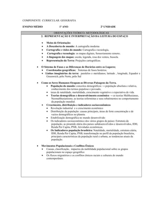 COMPONENTE CURRICULAR: GEOGRAFIA

ENSINO MÉDIO               1º ANO                               2ª UNIDADE

                    ORIENTAÇÕES TEÓRICO- METODOLÓGICAS
            2. REPRESENTAÇÃO E INTERPRETAÇÃO DA LEITURA DO ESPAÇO

            •   Meios de Orientação:
            •   A Descoberta do mundo: A cartografia moderna
            •   Cartografia e visões do mundo: Cartografia e tecnologia,
            •   Cartografia e tecnologia: os mapas digitais, Sensoriamento remoto;
            •   A linguagem dos mapas: escala, legenda, rosa dos ventos, bussola.
            •   Representação da Terra: Projeções cartográficas.

        •   O Sistema de Fusos e as Diferenças de Horários entre os Lugares;
            • Coordenadas geográficas: Sistemas de fusos horários;
            • Linhas imaginárias da terra: paralelos e meridianos; latitude , longitude, Equador e
                Greenwich, pólo Norte, pólo Sul

        •   Como os Seres Humanos Ocupam as Diversas Paisagens da Terra.
               • População do mundo: conceitos demográficos → população absoluta e relativa,
                   conhecimento dos termos populoso e povoado,
               • taxas de natalidade, mortalidade, crescimento vegetativo e expectativa de vida.
               • Teorias demográficas e desenvolvimento econômico → as teorias Malthusianas,
                   Neomalthusianismo, as teorias reformistas e seus rebatimentos no comportamento
                   da população mundial.
            • Crescimento, distribuição e indicadores socioeconômicos
               • Revolução industrial e o crescimento econômico
               • Distribuição da população: causas principais, áreas de forte concentração e de
                   vazios demográficos no planeta.
               • Estabilização demográfica no mundo desenvolvido
               • Os indicadores socioeconômico dos vários grupos de países: Estrutura da
                   população, as piramide etária dos países subdesenvolvidos e desenvolvidos, IDH,
                   Renda Per Capita, PNB, Atividades econômicas.
               • Os Indicadores população brasileira: Natalidade, mortalidade, estrutura etária,
                   IDH, Renda Per Capita, PNB, transformação no perfil da população brasileira,
                   principais características da população rural e urbana, as tendencias atuais da
                   população.

        •   Movimentos Populacionais e Conflitos Étnicos
            • Causas, classificação, impactos da mobilidade populacional sobre os grupos
               populacionais no espaço geográfico
            • Os fluxos migratórios e os conflitos étnicos raciais e culturais do mundo
               contemporâneo.
 