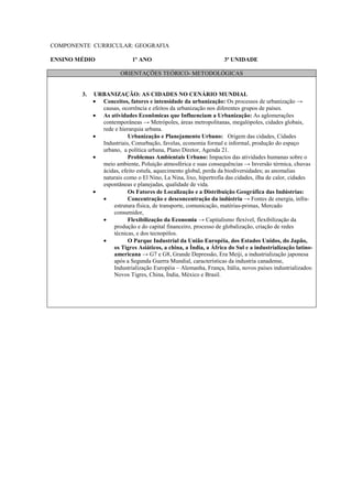 COMPONENTE CURRICULAR: GEOGRAFIA

ENSINO MÉDIO                 1º ANO                               3ª UNIDADE

                        ORIENTAÇÕES TEÓRICO- METODOLÓGICAS


        3.   URBANIZAÇÃO: AS CIDADES NO CENÁRIO MUNDIAL
             • Conceitos, fatores e intensidade da urbanização: Os processos de urbanização →
               causas, ocorrência e efeitos da urbanização nos diferentes grupos de países.
             • As atividades Econômicas que Influenciam a Urbanização: As aglomerações
               contemporâneas → Metrópoles, áreas metropolitanas, megalópoles, cidades globais,
               rede e hierarquia urbana.
             •            Urbanização e Planejamento Urbano: Origem das cidades, Cidades
               Industriais, Conurbação, favelas, economia formal e informal, produção do espaço
               urbano, a política urbana, Plano Diretor, Agenda 21.
             •            Problemas Ambientais Urbano: Impactos das atividades humanas sobre o
               meio ambiente, Poluição atmosférica e suas consequências → Inversão térmica, chuvas
               ácidas, efeito estufa, aquecimento global, perda da biodiversidades; as anomalias
               naturais como o El Nino, La Nina, lixo, hipertrofia das cidades, ilha de calor, cidades
               espontâneas e planejadas, qualidade de vida.
             •            Os Fatores de Localização e a Distribuição Geográfica das Indústrias:
               •          Concentração e desconcentração da indústria → Fontes de energia, infra-
                   estrutura física, de transporte, comunicação, matérias-primas, Mercado
                   consumidor,
               •          Flexibilização da Economia → Capitalismo flexível, flexibilização da
                   produção e do capital financeiro, processo de globalização, criação de redes
                   técnicas, e dos tecnopólos.
               •          O Parque Industrial da União Européia, dos Estados Unidos, do Japão,
                   os Tigres Asiáticos, a china, a Índia, a África do Sul e a industrialização latino-
                   americana → G7 e G8, Grande Depressão, Era Meiji, a industrialização japonesa
                   após a Segunda Guerra Mundial, características da industria canadense,
                   Industrialização Européia – Alemanha, França, Itália, novos países industrializados:
                   Novos Tigres, China, Índia, México e Brasil.
 